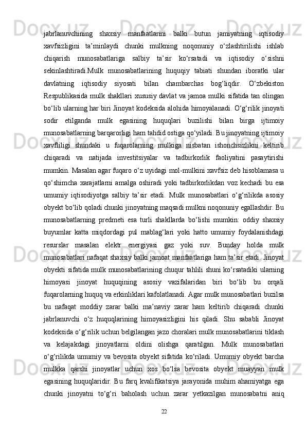 jabrlanuvchining   shaxsiy   manfaatlarini   balki   butun   jamiyatning   iqtisodiy
xavfsizligini   ta’minlaydi   chunki   mulkning   noqonuniy   o‘zlashtirilishi   ishlab
chiqarish   munosabatlariga   salbiy   ta’sir   ko‘rsatadi   va   iqtisodiy   o‘sishni
sekinlashtiradi.Mulk   munosabatlarining   huquqiy   tabiati   shundan   iboratki   ular
davlatning   iqtisodiy   siyosati   bilan   chambarchas   bog‘liqdir.   O‘zbekiston
Respublikasida mulk shakllari xususiy davlat  va jamoa mulki sifatida tan olingan
bo‘lib ularning har biri Jinoyat kodeksida alohida himoyalanadi. O‘g‘rilik jinoyati
sodir   etilganda   mulk   egasining   huquqlari   buzilishi   bilan   birga   ijtimoiy
munosabatlarning barqarorligi ham tahdid ostiga qo‘yiladi. Bu jinoyatning ijtimoiy
xavfliligi   shundaki   u   fuqarolarning   mulkiga   nisbatan   ishonchsizlikni   keltirib
chiqaradi   va   natijada   investitsiyalar   va   tadbirkorlik   faoliyatini   pasaytirishi
mumkin. Masalan agar fuqaro o‘z uyidagi mol-mulkini xavfsiz deb hisoblamasa u
qo‘shimcha   xarajatlarni   amalga   oshiradi   yoki   tadbirkorlikdan   voz   kechadi   bu   esa
umumiy   iqtisodiyotga   salbiy   ta’sir   etadi.   Mulk   munosabatlari   o‘g‘rilikda   asosiy
obyekt bo‘lib qoladi chunki jinoyatning maqsadi mulkni noqonuniy egallashdir. Bu
munosabatlarning   predmeti   esa   turli   shakllarda   bo‘lishi   mumkin:   oddiy   shaxsiy
buyumlar   katta   miqdordagi   pul   mablag‘lari   yoki   hatto   umumiy   foydalanishdagi
resurslar   masalan   elektr   energiyasi   gaz   yoki   suv.   Bunday   holda   mulk
munosabatlari nafaqat shaxsiy balki jamoat manfaatlariga ham ta’sir etadi. Jinoyat
obyekti sifatida mulk munosabatlarining chuqur tahlili shuni ko‘rsatadiki ularning
himoyasi   jinoyat   huquqining   asosiy   vazifalaridan   biri   bo‘lib   bu   orqali
fuqarolarning huquq va erkinliklari kafolatlanadi. Agar mulk munosabatlari buzilsa
bu   nafaqat   moddiy   zarar   balki   ma’naviy   zarar   ham   keltirib   chiqaradi   chunki
jabrlanuvchi   o‘z   huquqlarining   himoyasizligini   his   qiladi.   Shu   sababli   Jinoyat
kodeksida o‘g‘rilik uchun belgilangan jazo choralari mulk munosabatlarini tiklash
va   kelajakdagi   jinoyatlarni   oldini   olishga   qaratilgan.   Mulk   munosabatlari
o‘g‘rilikda  umumiy  va  bevosita  obyekt  sifatida  ko‘riladi.  Umumiy  obyekt  barcha
mulkka   qarshi   jinoyatlar   uchun   xos   bo‘lsa   bevosita   obyekt   muayyan   mulk
egasining   huquqlaridir.   Bu   farq   kvalifikatsiya   jarayonida   muhim   ahamiyatga   ega
chunki   jinoyatni   to‘g‘ri   baholash   uchun   zarar   yetkazilgan   munosabatni   aniq
22 