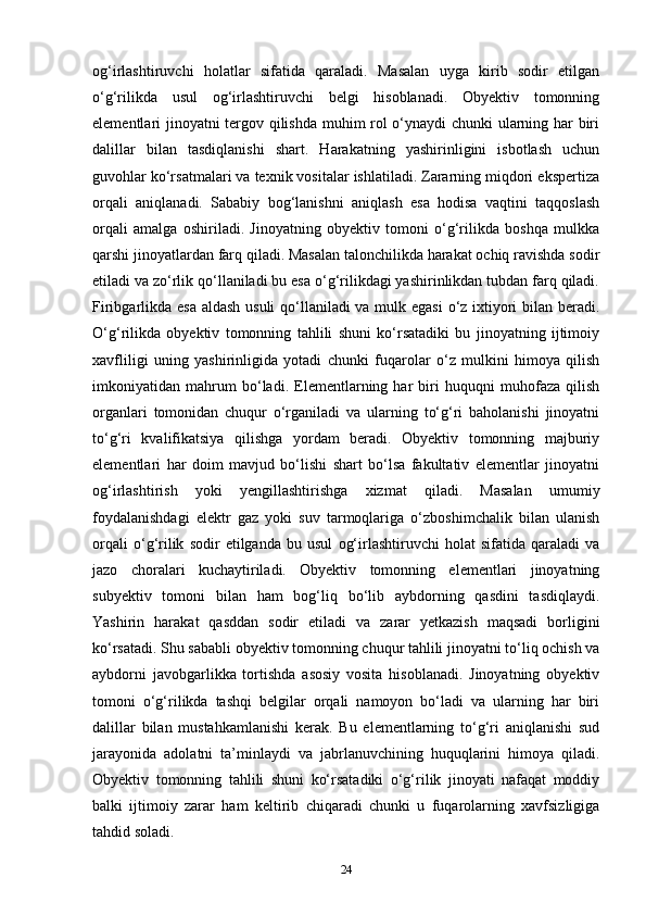 og‘irlashtiruvchi   holatlar   sifatida   qaraladi.   Masalan   uyga   kirib   sodir   etilgan
o‘g‘rilikda   usul   og‘irlashtiruvchi   belgi   hisoblanadi.   Obyektiv   tomonning
elementlari jinoyatni tergov qilishda muhim rol o‘ynaydi chunki ularning har biri
dalillar   bilan   tasdiqlanishi   shart.   Harakatning   yashirinligini   isbotlash   uchun
guvohlar ko‘rsatmalari va texnik vositalar ishlatiladi. Zararning miqdori ekspertiza
orqali   aniqlanadi.   Sababiy   bog‘lanishni   aniqlash   esa   hodisa   vaqtini   taqqoslash
orqali   amalga   oshiriladi.   Jinoyatning   obyektiv   tomoni   o‘g‘rilikda   boshqa   mulkka
qarshi jinoyatlardan farq qiladi. Masalan talonchilikda harakat ochiq ravishda sodir
etiladi va zo‘rlik qo‘llaniladi bu esa o‘g‘rilikdagi yashirinlikdan tubdan farq qiladi.
Firibgarlikda esa aldash usuli  qo‘llaniladi  va mulk egasi  o‘z ixtiyori bilan beradi.
O‘g‘rilikda   obyektiv   tomonning   tahlili   shuni   ko‘rsatadiki   bu   jinoyatning   ijtimoiy
xavfliligi   uning   yashirinligida   yotadi   chunki   fuqarolar   o‘z   mulkini   himoya   qilish
imkoniyatidan   mahrum   bo‘ladi.   Elementlarning   har   biri   huquqni   muhofaza   qilish
organlari   tomonidan   chuqur   o‘rganiladi   va   ularning   to‘g‘ri   baholanishi   jinoyatni
to‘g‘ri   kvalifikatsiya   qilishga   yordam   beradi.   Obyektiv   tomonning   majburiy
elementlari   har   doim   mavjud   bo‘lishi   shart   bo‘lsa   fakultativ   elementlar   jinoyatni
og‘irlashtirish   yoki   yengillashtirishga   xizmat   qiladi.   Masalan   umumiy
foydalanishdagi   elektr   gaz   yoki   suv   tarmoqlariga   o‘zboshimchalik   bilan   ulanish
orqali   o‘g‘rilik   sodir   etilganda   bu   usul   og‘irlashtiruvchi   holat   sifatida   qaraladi   va
jazo   choralari   kuchaytiriladi.   Obyektiv   tomonning   elementlari   jinoyatning
subyektiv   tomoni   bilan   ham   bog‘liq   bo‘lib   aybdorning   qasdini   tasdiqlaydi.
Yashirin   harakat   qasddan   sodir   etiladi   va   zarar   yetkazish   maqsadi   borligini
ko‘rsatadi. Shu sababli obyektiv tomonning chuqur tahlili jinoyatni to‘liq ochish va
aybdorni   javobgarlikka   tortishda   asosiy   vosita   hisoblanadi.   Jinoyatning   obyektiv
tomoni   o‘g‘rilikda   tashqi   belgilar   orqali   namoyon   bo‘ladi   va   ularning   har   biri
dalillar   bilan   mustahkamlanishi   kerak.   Bu   elementlarning   to‘g‘ri   aniqlanishi   sud
jarayonida   adolatni   ta’minlaydi   va   jabrlanuvchining   huquqlarini   himoya   qiladi.
Obyektiv   tomonning   tahlili   shuni   ko‘rsatadiki   o‘g‘rilik   jinoyati   nafaqat   moddiy
balki   ijtimoiy   zarar   ham   keltirib   chiqaradi   chunki   u   fuqarolarning   xavfsizligiga
tahdid soladi.
24 