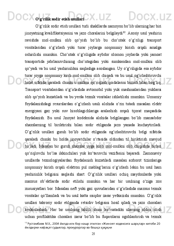 O‘g‘rilik sodir etish usullari
O‘g‘rilik sodir etish usullari turli shakllarda namoyon bo‘lib ularning har biri
jinoyatning kvalifikatsiyasini va jazo choralarini belgilaydi 12
. Asosiy usul yashirin
ravishda   mol-mulkni   olib   qo‘yish   bo‘lib   bu   cho‘ntak   o‘g‘riligi   transport
vositalaridan   o‘g‘irlash   yoki   turar   joylarga   noqonuniy   kirish   orqali   amalga
oshirilishi   mumkin.   Cho‘ntak   o‘g‘riligida   aybdor   olomon   joylarda   yoki   jamoat
transportida   jabrlanuvchining   cho‘ntagidan   yoki   sumkasidan   mol-mulkni   olib
qo‘yadi va bu usul yashirinlikni saqlashga asoslangan. Uy o‘g‘riligida esa aybdor
turar   joyga   noqonuniy   kirib  mol-mulkni   olib  chiqadi   va   bu  usul   og‘irlashtiruvchi
holat sifatida qaraladi chunki u mulkni qo‘riqlash qoidalarini buzish bilan bog‘liq.
Transport   vositalaridan   o‘g‘irlashda   avtomobil   yoki   yuk   mashinalaridan   yuklarni
olib qo‘yish kuzatiladi va bu yerda texnik vositalar  ishlatilishi  mumkin. Umumiy
foydalanishdagi   resurslardan   o‘g‘irlash   usuli   alohida   o‘rin   tutadi   masalan   elektr
energiyasi   gaz   yoki   suv   hisoblagichlariga   aralashish   orqali   tijorat   maqsadida
foydalanish.   Bu   usul   Jinoyat   kodeksida   alohida   belgilangan   bo‘lib   mansabdor
shaxslarning   til   biriktirishi   bilan   sodir   etilganda   jazo   yanada   kuchaytiriladi.
O‘g‘rilik   usullari   guruh   bo‘lib   sodir   etilganda   og‘irlashtiruvchi   belgi   sifatida
qaraladi   chunki   bu   holda   jinoyatchilar   o‘rtasida   oldindan   til   biriktirish   mavjud
bo‘ladi.   Masalan   bir   guruh   shaxslar   uyga   kirib   mol-mulkni   olib   chiqishda   birlari
qo‘riqlovchi   bo‘lsa   ikkinchilari   yuk   ko‘taruvchi   vazifasini   bajaradi.   Zamonaviy
usullarda   texnologiyalardan   foydalanish   kuzatiladi   masalan   axborot   tizimlariga
noqonuniy   kirish   orqali   elektron   pul   mablag‘larini   o‘g‘irlash   lekin   bu   usul   ham
yashirinlik   belgisini   saqlashi   shart.   O‘g‘rilik   usullari   ochiq   maydonlarda   yoki
maxsus   ob’ektlarda   sodir   etilishi   mumkin   va   har   bir   usulning   o‘ziga   xos
xususiyatlari  bor. Masalan  neft  yoki  gaz quvurlaridan  o‘g‘irlashda  maxsus  texnik
vositalar   qo‘llaniladi   va   bu   usul   katta   miqdor   zarar   yetkazishi   mumkin.   O‘g‘rilik
usullari   takroriy   sodir   etilganda   retsidiv   belgisini   hosil   qiladi   va   jazo   choralari
keskinlashadi.   Har   bir   usulning   tahlili   shuni   ko‘rsatadiki   ularning   oldini   olish
uchun   profilaktika   choralari   zarur   bo‘lib   bu   fuqarolarni   ogohlantirish   va   texnik
12
  Рустамбаев   М . Х ,. 2004  йилда   илк   бор   нашр   этилган  « Ж иноят   кодексига   шарҳлар »  китоби  20 
йилдирки   нафақат   судьялар ,  прокурорлар   ва   бошқа   ҳуқуқни
25 