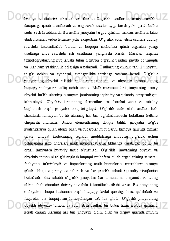himoya   vositalarini   o‘rnatishdan   iborat.   O‘g‘rilik   usullari   ijtimoiy   xavflilik
darajasiga   qarab   tasniflanadi   va   eng   xavfli   usullar   uyga   kirish   yoki   guruh   bo‘lib
sodir etish hisoblanadi. Bu usullar jinoyatni tergov qilishda maxsus usullarni talab
etadi masalan video kuzatuv yoki  ekspertiza. O‘g‘rilik sodir  etish usullari doimiy
ravishda   takomillashib   boradi   va   huquqni   muhofaza   qilish   organlari   yangi
usullarga   mos   ravishda   ish   usullarini   yangilashi   kerak.   Masalan   raqamli
texnologiyalarning   rivojlanishi   bilan   elektron   o‘g‘rilik   usullari   paydo   bo‘lmoqda
va   ular   ham   yashirinlik   belgisiga   asoslanadi.   Usullarning   chuqur   tahlili   jinoyatni
to‘g‘ri   ochish   va   aybdorni   javobgarlikka   tortishga   yordam   beradi.   O‘g‘rilik
jinoyatining   obyekti   sifatida   mulk   munosabatlari   va   obyektiv   tomoni   uning
huquqiy   mohiyatini   to‘liq   ochib   beradi.   Mulk   munosabatlari   jinoyatning   asosiy
obyekti   bo‘lib   ularning   himoyasi   jamiyatning   iqtisodiy   va   ijtimoiy   barqarorligini
ta’minlaydi.   Obyektiv   tomonning   elementlari   esa   harakat   zarar   va   sababiy
bog‘lanish   orqali   jinoyatni   aniq   belgilaydi.   O‘g‘rilik   sodir   etish   usullari   turli
shakllarda   namoyon   bo‘lib   ularning   har   biri   og‘irlashtiruvchi   holatlarni   keltirib
chiqarishi   mumkin.   Ushbu   elementlarning   chuqur   tahlili   jinoyatni   to‘g‘ri
kvalifikatsiya   qilish   oldini   olish   va   fuqarolar   huquqlarini   himoya   qilishga   xizmat
qiladi.   Jinoyat   kodeksining   tegishli   moddalariga   muvofiq   o‘g‘rilik   uchun
belgilangan   jazo   choralari   mulk   munosabatlarini   tiklashga   qaratilgan   bo‘lib   bu
orqali   jamiyatda   huquqiy   tartib   o‘rnatiladi.   O‘g‘rilik   jinoyatining   obyekti   va
obyektiv tomonini to‘g‘ri anglash huquqni muhofaza qilish organlarining samarali
faoliyatini   ta’minlaydi   va   fuqarolarning   mulk   huquqlarini   mustahkam   himoya
qiladi.   Natijada   jamiyatda   ishonch   va   barqarorlik   oshadi   iqtisodiy   rivojlanish
tezlashadi.   Shu   sababli   o‘g‘rilik   jinoyatini   har   tomonlama   o‘rganish   va   uning
oldini   olish   choralari   doimiy   ravishda   takomillashtirilishi   zarur.   Bu   jinoyatning
mohiyatini   chuqur   tushunish   orqali   huquqiy   davlat   qurishga   hissa   qo‘shiladi   va
fuqarolar   o‘z   huquqlarini   himoyalangan   deb   his   qiladi.   O‘g‘rilik   jinoyatining
obyekti   obyektiv   tomoni   va   sodir   etish   usullari   bir   butun   tizim   sifatida   qaralishi
kerak   chunki   ularning   har   biri   jinoyatni   oldini   olish   va   tergov   qilishda   muhim
26 