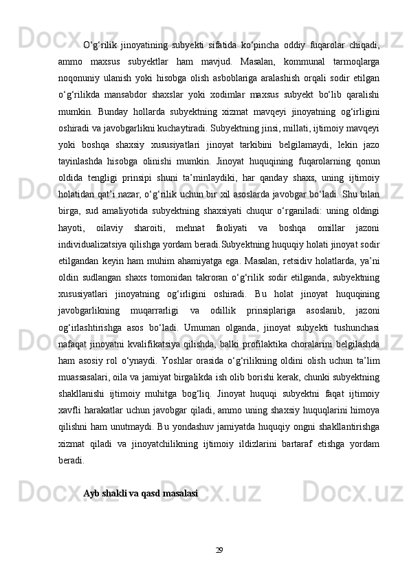 O‘g‘rilik   jinoyatining   subyekti   sifatida   ko‘pincha   oddiy   fuqarolar   chiqadi,
ammo   maxsus   subyektlar   ham   mavjud.   Masalan,   kommunal   tarmoqlarga
noqonuniy   ulanish   yoki   hisobga   olish   asboblariga   aralashish   orqali   sodir   etilgan
o‘g‘rilikda   mansabdor   shaxslar   yoki   xodimlar   maxsus   subyekt   bo‘lib   qaralishi
mumkin.   Bunday   hollarda   subyektning   xizmat   mavqeyi   jinoyatning   og‘irligini
oshiradi va javobgarlikni kuchaytiradi. Subyektning jinsi, millati, ijtimoiy mavqeyi
yoki   boshqa   shaxsiy   xususiyatlari   jinoyat   tarkibini   belgilamaydi,   lekin   jazo
tayinlashda   hisobga   olinishi   mumkin.   Jinoyat   huquqining   fuqarolarning   qonun
oldida   tengligi   prinsipi   shuni   ta’minlaydiki,   har   qanday   shaxs,   uning   ijtimoiy
holatidan qat’i nazar, o‘g‘rilik uchun bir xil asoslarda javobgar bo‘ladi. Shu bilan
birga,   sud   amaliyotida   subyektning   shaxsiyati   chuqur   o‘rganiladi:   uning   oldingi
hayoti,   oilaviy   sharoiti,   mehnat   faoliyati   va   boshqa   omillar   jazoni
individualizatsiya qilishga yordam beradi.Subyektning huquqiy holati jinoyat sodir
etilgandan   keyin   ham   muhim   ahamiyatga   ega.   Masalan,   retsidiv   holatlarda,   ya’ni
oldin   sudlangan   shaxs   tomonidan   takroran   o‘g‘rilik   sodir   etilganda,   subyektning
xususiyatlari   jinoyatning   og‘irligini   oshiradi.   Bu   holat   jinoyat   huquqining
javobgarlikning   muqarrarligi   va   odillik   prinsiplariga   asoslanib,   jazoni
og‘irlashtirishga   asos   bo‘ladi.   Umuman   olganda,   jinoyat   subyekti   tushunchasi
nafaqat   jinoyatni   kvalifikatsiya   qilishda,  balki  profilaktika  choralarini   belgilashda
ham   asosiy   rol   o‘ynaydi.   Yoshlar   orasida   o‘g‘rilikning   oldini   olish   uchun   ta’lim
muassasalari, oila va jamiyat birgalikda ish olib borishi kerak, chunki subyektning
shakllanishi   ijtimoiy   muhitga   bog‘liq.   Jinoyat   huquqi   subyektni   faqat   ijtimoiy
xavfli  harakatlar  uchun  javobgar  qiladi,  ammo  uning  shaxsiy   huquqlarini  himoya
qilishni  ham  unutmaydi. Bu  yondashuv   jamiyatda  huquqiy  ongni  shakllantirishga
xizmat   qiladi   va   jinoyatchilikning   ijtimoiy   ildizlarini   bartaraf   etishga   yordam
beradi.
Ayb shakli va qasd masalasi
29 