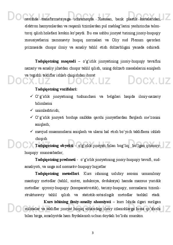 ravishda   transformatsiyaga   uchramoqda.   Xususan,   bank   plastik   kartalaridan,
elektron hamyonlardan va raqamli tizimlardan pul mablag‘larini yashirincha talon-
toroj qilish holatlari keskin ko‘paydi. Bu esa ushbu jinoyat turining jinoiy-huquqiy
xususiyatlarini   zamonaviy   huquq   normalari   va   Oliy   sud   Plenum   qarorlari
prizmasida   chuqur   ilmiy   va   amaliy   tahlil   etish   dolzarbligini   yanada   oshiradi.
 
Tadqiqotning   maqsadi   –   o‘g‘irlik   jinoyatining   jinoiy-huquqiy   tavsifini
nazariy va amaliy jihatdan chuqur tahlil qilish, uning dolzarb masalalarini aniqlash
va tegishli takliflar ishlab chiqishdan iborat
Tadqiqotning vazifalari:
 O‘g‘irlik   jinoyatining   tushunchasi   va   belgilari   haqida   ilmiy-nazariy
bilimlarini      
 unimlashtirish;
 O‘g‘irlik   jinoyati   boshqa   mulkka   qarshi   jinoyatlardan   farqlash   me’zonini
aniqlash;
 mavjud muammolarni aniqlash va ularni hal  etish bo‘yich takliflarni  ishlab
chiqish 
Tadqiqotning   obyekti   -   o‘g‘irlik   jinoyati   bilan   bog‘liq     bo‘lgan   ijtimoiy-
huquqiy  munosabarlar;
Tadqiqotning predmeti -     o‘g‘irlik jinoyatining jinoiy-huquqiy tavsifi, sud-
amaliyoti, va unga oid normativ-huquqiy hujjatlar
Tadqiqotning   metodlari .   Kurs   ishining   uslubiy   asosini   umumilmiy
mantiqiy   metodlar   (tahlil,   sintez,   induksiya,   deduksiya)   hamda   maxsus   yuridik
metodlar:   qiyosiy-huquqiy   (komparativistik),   tarixiy-huquqiy,   normalarni   tizimli-
strukturaviy   tahlil   qilish   va   statistik-sotsiologik   metodlar   tashkil   etadi.
                      Kurs   ishining   ilmiy-amaliy   ahamiyati   –   kurs   Ishida   ilgari   surilgan
xulosalar   va  takliflar   jinoyat   huquq   sohasidagi   ilmiy   izlanishlarga   hissa   qo‘shishi
bilan birga, amaliyotda ham foydalanish uchun doydali bo‘lishi mumkin.
3 