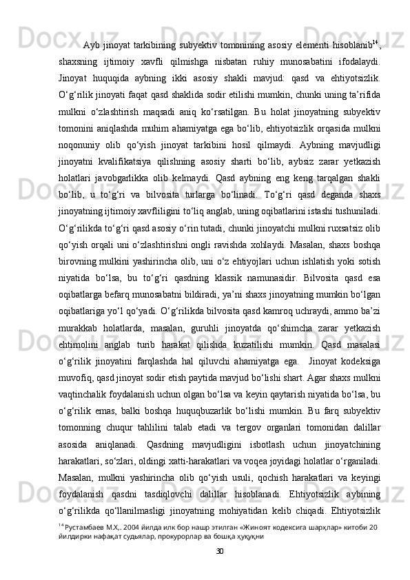 Ayb   jinoyat   tarkibining   subyektiv   tomonining   asosiy   elementi   hisoblanib 14
,
shaxsning   ijtimoiy   xavfli   qilmishga   nisbatan   ruhiy   munosabatini   ifodalaydi.
Jinoyat   huquqida   aybning   ikki   asosiy   shakli   mavjud:   qasd   va   ehtiyotsizlik.
O‘g‘rilik jinoyati faqat qasd shaklida sodir etilishi mumkin, chunki uning ta’rifida
mulkni   o‘zlashtirish   maqsadi   aniq   ko‘rsatilgan.   Bu   holat   jinoyatning   subyektiv
tomonini   aniqlashda   muhim   ahamiyatga  ega   bo‘lib,  ehtiyotsizlik   orqasida   mulkni
noqonuniy   olib   qo‘yish   jinoyat   tarkibini   hosil   qilmaydi.   Aybning   mavjudligi
jinoyatni   kvalifikatsiya   qilishning   asosiy   sharti   bo‘lib,   aybsiz   zarar   yetkazish
holatlari   javobgarlikka   olib   kelmaydi.   Qasd   aybning   eng   keng   tarqalgan   shakli
bo‘lib,   u   to‘g‘ri   va   bilvosita   turlarga   bo‘linadi.   To‘g‘ri   qasd   deganda   shaxs
jinoyatning ijtimoiy xavfliligini to‘liq anglab, uning oqibatlarini istashi tushuniladi.
O‘g‘rilikda to‘g‘ri qasd asosiy o‘rin tutadi, chunki jinoyatchi mulkni ruxsatsiz olib
qo‘yish  orqali  uni   o‘zlashtirishni  ongli   ravishda   xohlaydi.  Masalan,   shaxs   boshqa
birovning mulkini yashirincha olib, uni  o‘z ehtiyojlari  uchun ishlatish  yoki  sotish
niyatida   bo‘lsa,   bu   to‘g‘ri   qasdning   klassik   namunasidir.   Bilvosita   qasd   esa
oqibatlarga befarq munosabatni bildiradi, ya’ni shaxs jinoyatning mumkin bo‘lgan
oqibatlariga yo‘l qo‘yadi. O‘g‘rilikda bilvosita qasd kamroq uchraydi, ammo ba’zi
murakkab   holatlarda,   masalan,   guruhli   jinoyatda   qo‘shimcha   zarar   yetkazish
ehtimolini   anglab   turib   harakat   qilishda   kuzatilishi   mumkin.   Qasd   masalasi
o‘g‘rilik   jinoyatini   farqlashda   hal   qiluvchi   ahamiyatga   ega.     Jinoyat   kodeksiga
muvofiq, qasd jinoyat sodir etish paytida mavjud bo‘lishi shart. Agar shaxs mulkni
vaqtinchalik foydalanish uchun olgan bo‘lsa va keyin qaytarish niyatida bo‘lsa, bu
o‘g‘rilik   emas,   balki   boshqa   huquqbuzarlik   bo‘lishi   mumkin.   Bu   farq   subyektiv
tomonning   chuqur   tahlilini   talab   etadi   va   tergov   organlari   tomonidan   dalillar
asosida   aniqlanadi.   Qasdning   mavjudligini   isbotlash   uchun   jinoyatchining
harakatlari, so‘zlari, oldingi xatti-harakatlari va voqea joyidagi holatlar o‘rganiladi.
Masalan,   mulkni   yashirincha   olib   qo‘yish   usuli,   qochish   harakatlari   va   keyingi
foydalanish   qasdni   tasdiqlovchi   dalillar   hisoblanadi.   Ehtiyotsizlik   aybining
o‘g‘rilikda   qo‘llanilmasligi   jinoyatning   mohiyatidan   kelib   chiqadi.   Ehtiyotsizlik
14
  Рустамбаев   М . Х ,. 2004  йилда   илк   бор   нашр   этилган  « Ж иноят   кодексига   шарҳлар »  китоби  20 
йилдирки   нафақат   судьялар ,  прокурорлар   ва   бошқа   ҳуқуқни
30 