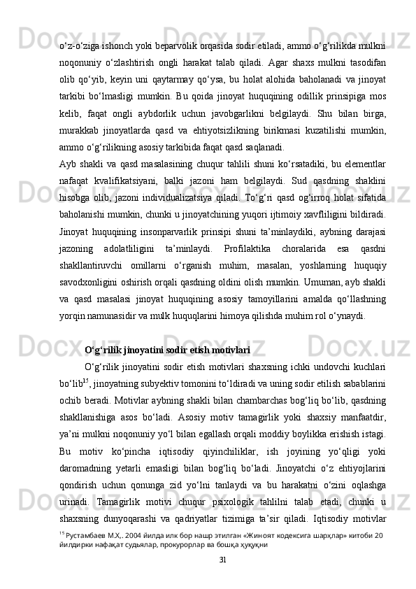 o‘z-o‘ziga ishonch yoki beparvolik orqasida sodir etiladi, ammo o‘g‘rilikda mulkni
noqonuniy   o‘zlashtirish   ongli   harakat   talab   qiladi.   Agar   shaxs   mulkni   tasodifan
olib   qo‘yib,   keyin   uni   qaytarmay   qo‘ysa,   bu   holat   alohida   baholanadi   va   jinoyat
tarkibi   bo‘lmasligi   mumkin.   Bu   qoida   jinoyat   huquqining   odillik   prinsipiga   mos
kelib,   faqat   ongli   aybdorlik   uchun   javobgarlikni   belgilaydi.   Shu   bilan   birga,
murakkab   jinoyatlarda   qasd   va   ehtiyotsizlikning   birikmasi   kuzatilishi   mumkin,
ammo o‘g‘rilikning asosiy tarkibida faqat qasd saqlanadi.
Ayb   shakli   va   qasd   masalasining   chuqur   tahlili   shuni   ko‘rsatadiki,   bu   elementlar
nafaqat   kvalifikatsiyani,   balki   jazoni   ham   belgilaydi.   Sud   qasdning   shaklini
hisobga   olib,   jazoni   individualizatsiya   qiladi.   To‘g‘ri   qasd   og‘irroq   holat   sifatida
baholanishi mumkin, chunki u jinoyatchining yuqori ijtimoiy xavfliligini bildiradi.
Jinoyat   huquqining   insonparvarlik   prinsipi   shuni   ta’minlaydiki,   aybning   darajasi
jazoning   adolatliligini   ta’minlaydi.   Profilaktika   choralarida   esa   qasdni
shakllantiruvchi   omillarni   o‘rganish   muhim,   masalan,   yoshlarning   huquqiy
savodxonligini oshirish orqali qasdning oldini olish mumkin. Umuman, ayb shakli
va   qasd   masalasi   jinoyat   huquqining   asosiy   tamoyillarini   amalda   qo‘llashning
yorqin namunasidir va mulk huquqlarini himoya qilishda muhim rol o‘ynaydi.
O‘g‘rilik jinoyatini sodir etish motivlari
O‘g‘rilik   jinoyatini   sodir   etish   motivlari   shaxsning   ichki   undovchi   kuchlari
bo‘lib 15
, jinoyatning subyektiv tomonini to‘ldiradi va uning sodir etilish sabablarini
ochib beradi. Motivlar aybning shakli bilan chambarchas bog‘liq bo‘lib, qasdning
shakllanishiga   asos   bo‘ladi.   Asosiy   motiv   tamagirlik   yoki   shaxsiy   manfaatdir,
ya’ni mulkni noqonuniy yo‘l bilan egallash orqali moddiy boylikka erishish istagi.
Bu   motiv   ko‘pincha   iqtisodiy   qiyinchiliklar,   ish   joyining   yo‘qligi   yoki
daromadning   yetarli   emasligi   bilan   bog‘liq   bo‘ladi.   Jinoyatchi   o‘z   ehtiyojlarini
qondirish   uchun   qonunga   zid   yo‘lni   tanlaydi   va   bu   harakatni   o‘zini   oqlashga
urinadi.   Tamagirlik   motivi   chuqur   psixologik   tahlilni   talab   etadi,   chunki   u
shaxsning   dunyoqarashi   va   qadriyatlar   tizimiga   ta’sir   qiladi.   Iqtisodiy   motivlar
15
  Рустамбаев   М . Х ,. 2004  йилда   илк   бор   нашр   этилган  « Ж иноят   кодексига   шарҳлар »  китоби  20 
йилдирки   нафақат   судьялар ,  прокурорлар   ва   бошқа   ҳуқуқни
31 