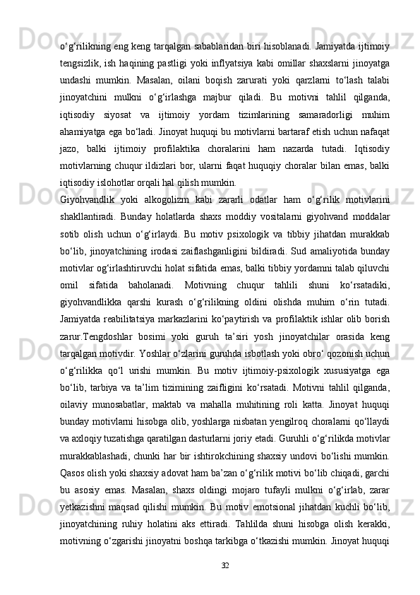 o‘g‘rilikning eng keng tarqalgan sabablaridan biri hisoblanadi. Jamiyatda ijtimoiy
tengsizlik,   ish   haqining  pastligi   yoki   inflyatsiya   kabi   omillar   shaxslarni   jinoyatga
undashi   mumkin.   Masalan,   oilani   boqish   zarurati   yoki   qarzlarni   to‘lash   talabi
jinoyatchini   mulkni   o‘g‘irlashga   majbur   qiladi.   Bu   motivni   tahlil   qilganda,
iqtisodiy   siyosat   va   ijtimoiy   yordam   tizimlarining   samaradorligi   muhim
ahamiyatga ega bo‘ladi. Jinoyat huquqi bu motivlarni bartaraf etish uchun nafaqat
jazo,   balki   ijtimoiy   profilaktika   choralarini   ham   nazarda   tutadi.   Iqtisodiy
motivlarning  chuqur   ildizlari  bor,  ularni   faqat  huquqiy  choralar   bilan  emas,   balki
iqtisodiy islohotlar orqali hal qilish mumkin.
Giyohvandlik   yoki   alkogolizm   kabi   zararli   odatlar   ham   o‘g‘rilik   motivlarini
shakllantiradi.   Bunday   holatlarda   shaxs   moddiy   vositalarni   giyohvand   moddalar
sotib   olish   uchun   o‘g‘irlaydi.   Bu   motiv   psixologik   va   tibbiy   jihatdan   murakkab
bo‘lib,   jinoyatchining   irodasi   zaiflashganligini   bildiradi.   Sud   amaliyotida   bunday
motivlar og‘irlashtiruvchi holat sifatida emas, balki tibbiy yordamni talab qiluvchi
omil   sifatida   baholanadi.   Motivning   chuqur   tahlili   shuni   ko‘rsatadiki,
giyohvandlikka   qarshi   kurash   o‘g‘rilikning   oldini   olishda   muhim   o‘rin   tutadi.
Jamiyatda   reabilitatsiya   markazlarini  ko‘paytirish   va  profilaktik  ishlar  olib  borish
zarur.Tengdoshlar   bosimi   yoki   guruh   ta’siri   yosh   jinoyatchilar   orasida   keng
tarqalgan motivdir. Yoshlar o‘zlarini guruhda isbotlash yoki obro‘ qozonish uchun
o‘g‘rilikka   qo‘l   urishi   mumkin.   Bu   motiv   ijtimoiy-psixologik   xususiyatga   ega
bo‘lib,   tarbiya   va   ta’lim   tizimining   zaifligini   ko‘rsatadi.   Motivni   tahlil   qilganda,
oilaviy   munosabatlar,   maktab   va   mahalla   muhitining   roli   katta.   Jinoyat   huquqi
bunday motivlarni hisobga olib, yoshlarga nisbatan yengilroq choralarni qo‘llaydi
va axloqiy tuzatishga qaratilgan dasturlarni joriy etadi. Guruhli o‘g‘rilikda motivlar
murakkablashadi,  chunki  har  bir ishtirokchining shaxsiy  undovi  bo‘lishi  mumkin.
Qasos olish yoki shaxsiy adovat ham ba’zan o‘g‘rilik motivi bo‘lib chiqadi, garchi
bu   asosiy   emas.   Masalan,   shaxs   oldingi   mojaro   tufayli   mulkni   o‘g‘irlab,   zarar
yetkazishni   maqsad   qilishi   mumkin.   Bu   motiv   emotsional   jihatdan   kuchli   bo‘lib,
jinoyatchining   ruhiy   holatini   aks   ettiradi.   Tahlilda   shuni   hisobga   olish   kerakki,
motivning o‘zgarishi jinoyatni boshqa tarkibga o‘tkazishi mumkin. Jinoyat huquqi
32 