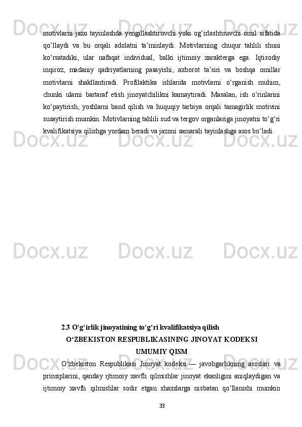 motivlarni   jazo   tayinlashda   yengillashtiruvchi   yoki   og‘irlashtiruvchi   omil   sifatida
qo‘llaydi   va   bu   orqali   adolatni   ta’minlaydi.   Motivlarning   chuqur   tahlili   shuni
ko‘rsatadiki,   ular   nafaqat   individual,   balki   ijtimoiy   xarakterga   ega.   Iqtisodiy
inqiroz,   madaniy   qadriyatlarning   pasayishi,   axborot   ta’siri   va   boshqa   omillar
motivlarni   shakllantiradi.   Profilaktika   ishlarida   motivlarni   o‘rganish   muhim,
chunki   ularni   bartaraf   etish   jinoyatchilikni   kamaytiradi.   Masalan,   ish   o‘rinlarini
ko‘paytirish,   yoshlarni   band   qilish   va   huquqiy   tarbiya   orqali   tamagirlik   motivini
susaytirish mumkin. Motivlarning tahlili sud va tergov organlariga jinoyatni to‘g‘ri
kvalifikatsiya qilishga yordam beradi va jazoni samarali tayinlashga asos bo‘ladi. 
2.3 O‘g‘irlik jinoyatining to‘g‘ri kvalifikatsiya qilish              
O ZBEKISTON RESPUBLIKASINING JINOYAT KODEKSIʻ
UMUMIY QISM
O zbekiston   Respublikasi   Jinoyat   kodeksi	
ʻ   —   javobgarlikning   asoslari   va
prinsiplarini,   qanday   ijtimoiy   xavfli   qilmishlar   jinoyat   ekanligini   aniqlaydigan   va
ijtimoiy   xavfli   qilmishlar   sodir   etgan   shaxslarga   nisbatan   qo llanishi   mumkin	
ʻ
33 