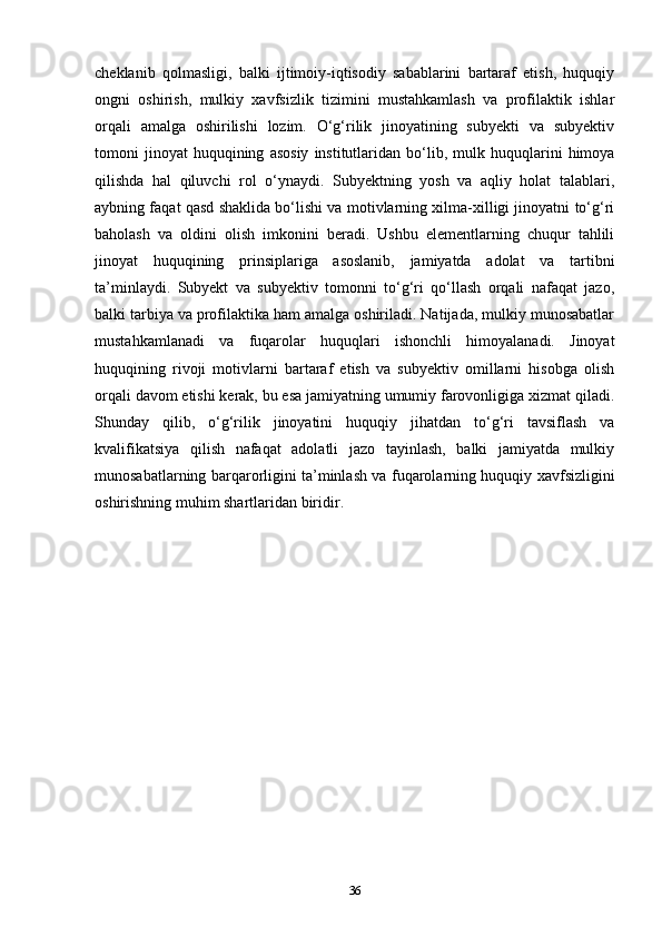 cheklanib   qolmasligi,   balki   ijtimoiy-iqtisodiy   sabablarini   bartaraf   etish,   huquqiy
ongni   oshirish,   mulkiy   xavfsizlik   tizimini   mustahkamlash   va   profilaktik   ishlar
orqali   amalga   oshirilishi   lozim.   O‘g‘rilik   jinoyatining   subyekti   va   subyektiv
tomoni   jinoyat   huquqining   asosiy   institutlaridan   bo‘lib,   mulk   huquqlarini   himoya
qilishda   hal   qiluvchi   rol   o‘ynaydi.   Subyektning   yosh   va   aqliy   holat   talablari,
aybning faqat qasd shaklida bo‘lishi va motivlarning xilma-xilligi jinoyatni to‘g‘ri
baholash   va   oldini   olish   imkonini   beradi.   Ushbu   elementlarning   chuqur   tahlili
jinoyat   huquqining   prinsiplariga   asoslanib,   jamiyatda   adolat   va   tartibni
ta’minlaydi.   Subyekt   va   subyektiv   tomonni   to‘g‘ri   qo‘llash   orqali   nafaqat   jazo,
balki tarbiya va profilaktika ham amalga oshiriladi. Natijada, mulkiy munosabatlar
mustahkamlanadi   va   fuqarolar   huquqlari   ishonchli   himoyalanadi.   Jinoyat
huquqining   rivoji   motivlarni   bartaraf   etish   va   subyektiv   omillarni   hisobga   olish
orqali davom etishi kerak, bu esa jamiyatning umumiy farovonligiga xizmat qiladi.
Shunday   qilib,   o‘g‘rilik   jinoyatini   huquqiy   jihatdan   to‘g‘ri   tavsiflash   va
kvalifikatsiya   qilish   nafaqat   adolatli   jazo   tayinlash,   balki   jamiyatda   mulkiy
munosabatlarning barqarorligini ta’minlash va fuqarolarning huquqiy xavfsizligini
oshirishning muhim shartlaridan biridir.
36 