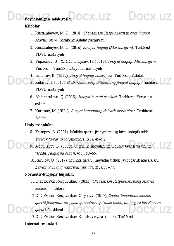 Foydalanilgan  adabiyotlar 
Kitoblar
1. Rustamboyev, M. H. (2018).  O’zbekiston Respublikasi jinoyat huquqi. 
Maxsus qism . Toshkent: Adolat nashriyoti.
2. Rustamboyev, M. H. (2016).  Jinoyat huquqi (Maxsus qism) .  Toshkent: 
TDYU nashriyoti.
3. Tojixonov, U., & Rahmonqulov, H. (2019).  Jinoyat huquqi.  Maxsus qism . 
Toshkent: Yuridik adabiyotlar nashriyoti.
4. Ismoilov, B. (2020).  Jinoyat huquqi nazariyasi .  Toshkent: Adolat.
5. Zokirov, I. (2017).  O’zbekiston Respublikasining jinoyat huquqi .  Toshkent: 
TDYU nashriyoti.
6. Abdurasulova, Q. (2018).  Jinoyat huquqi asoslari .  Toshkent: Yangi asr 
avlodi.
7. Karimov, M. (2021).  Jinoyat huquqining dolzarb masalalari .  Toshkent: 
Adolat.
Ilmiy maqolalar
8. Yusupov, A. (2021). Mulkka qarshi jinoyatlarning kriminologik tahlili. 
Yuridik fanlar axborotnomasi , 3(2), 45–52.
9. Abdullayev, B. (2020). O‘g‘rilik jinoyatining huquqiy tavsifi va uning 
tarkibi.  Huquq va burch , 4(1), 60–65.
10. Rasulov, O. (2019). Mulkka qarshi jinoyatlar uchun javobgarlik masalalari. 
Davlat va huquq nazariyasi jurnali , 2(3), 71–77.
Normativ-huquqiy hujjatlar
11. O‘zbekiston Respublikasi. (2023).  O’zbekiston Respublikasining Jinoyat 
kodeksi .  Toshkent.
12. O‘zbekiston Respublikasi Oliy sudi. (2017).  Sudlar tomonidan mulkka 
qarshi jinoyatlar bo’yicha qonunlarni qo’llash amaliyoti to’g‘risida Plenum 
qarori .  Toshkent.
13. O‘zbekiston Respublikasi Konstitutsiyasi. (2023). Toshkent.
Internet resurslari
37 