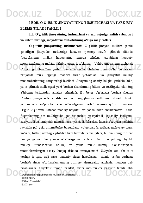  
I BOB. O‘G‘IRLIK JINOYATINING TUSHUNCHASI VA TARKIBIY
ELEMENTLARI TAHLILI
1.1.   O‘g‘irlik   jinoyatining   tushunchasi   va   uni   vujudga   kelish   sabablari
va ushbu turdagi jinoyatlarni fosh etishning o‘ziga xos jihatlari
O‘g‘irlik   jinoyatining   tushunchasi:   O‘g‘irlik   jinoyati   mulkka   qarshi
qaratilgan   jinoyatlar   turkumiga   kiruvchi   ijtimoiy   xavfli   qilmish   sifatida
fuqarolarning   mulkiy   huquqlarini   himoya   qilishga   qaratilgan   huquqiy
mexanizmlarning muhim tarkibiy qismi hisoblanadi 1
. Ushbu jinoyatning mohiyati
o‘zganing mol-mulkini yashirin ravishda egallab olishdan iborat bo‘lib, bu harakat
natijasida   mulk   egasiga   moddiy   zarar   yetkaziladi   va   jamiyatda   mulkiy
munosabatlarning   barqarorligi   buziladi.   Jinoyatning   asosiy   belgisi   yashirinlikdir,
ya’ni   qilmish   mulk   egasi   yoki   boshqa   shaxslarning   bilimi   va   roziligisiz,   ularning
e’tiborini   tortmasdan   amalga   oshiriladi.   Bu   belgi   o‘g‘rilikni   boshqa   shunga
o‘xshash jinoyatlardan ajratib turadi va uning ijtimoiy xavfliligini oshiradi, chunki
jabrlanuvchi   ko‘pincha   zarar   yetkazilganini   darhol   sezmay   qolishi   mumkin.
O‘g‘irlik   jinoyati   nafaqat   moddiy   boylikni   yo‘qotish   bilan   cheklanmaydi,   balki
fuqarolarning   o‘z   mulkiga   bo‘lgan   ishonchini   pasaytiradi,   iqtisodiy   faoliyatni
susaytiradi va jamiyatda noxush muhit yaratadi. Masalan, fuqaro o‘z uyida yashirin
ravishda   pul   yoki   qimmatbaho   buyumlarni   yo‘qotganida   nafaqat   moliyaviy   zarar
ko‘radi, balki psixologik jihatdan ham bezovtalik his qiladi, bu esa uning mehnat
faoliyatiga   va   oilaviy   munosabatlariga   salbiy   ta’sir   etadi.   Jinoyatning   obyekti
mulkiy   munosabatlar   bo‘lib,   bu   yerda   mulk   huquqi   Konstitutsiyada
mustahkamlangan   asosiy   huquq   sifatida   himoyalanadi.   Subyekt   esa   o‘n   to‘rt
yoshga   to‘lgan,   aqli   raso   jismoniy   shaxs   hisoblanadi,   chunki   ushbu   yoshdan
boshlab   shaxs   o‘z   harakatlarining   ijtimoiy   ahamiyatini   anglashi   mumkin   deb
hisoblanadi.   Obyektiv   tomon   harakat,   ya’ni   mol-mulkni   yashirin   tarzda   olib
1
 Oʻzbekiston respublikasida mulkchilik toʻgʻrisida
Toshkent sh.,
1990-yil 31-oktabr,
152-XII-son
4 