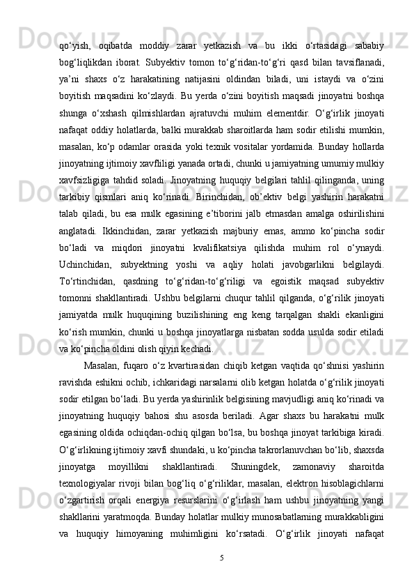qo‘yish,   oqibatda   moddiy   zarar   yetkazish   va   bu   ikki   o‘rtasidagi   sababiy
bog‘liqlikdan   iborat.   Subyektiv   tomon   to‘g‘ridan-to‘g‘ri   qasd   bilan   tavsiflanadi,
ya’ni   shaxs   o‘z   harakatining   natijasini   oldindan   biladi,   uni   istaydi   va   o‘zini
boyitish   maqsadini   ko‘zlaydi.   Bu   yerda   o‘zini   boyitish   maqsadi   jinoyatni   boshqa
shunga   o‘xshash   qilmishlardan   ajratuvchi   muhim   elementdir.   O‘g‘irlik   jinoyati
nafaqat  oddiy  holatlarda,  balki   murakkab  sharoitlarda ham   sodir  etilishi  mumkin,
masalan,   ko‘p  odamlar   orasida   yoki   texnik  vositalar   yordamida.   Bunday   hollarda
jinoyatning ijtimoiy xavfliligi yanada ortadi, chunki u jamiyatning umumiy mulkiy
xavfsizligiga   tahdid   soladi.   Jinoyatning   huquqiy   belgilari   tahlil   qilinganda,   uning
tarkibiy   qismlari   aniq   ko‘rinadi.   Birinchidan,   ob’ektiv   belgi   yashirin   harakatni
talab   qiladi,   bu   esa   mulk   egasining   e’tiborini   jalb   etmasdan   amalga   oshirilishini
anglatadi.   Ikkinchidan,   zarar   yetkazish   majburiy   emas,   ammo   ko‘pincha   sodir
bo‘ladi   va   miqdori   jinoyatni   kvalifikatsiya   qilishda   muhim   rol   o‘ynaydi.
Uchinchidan,   subyektning   yoshi   va   aqliy   holati   javobgarlikni   belgilaydi.
To‘rtinchidan,   qasdning   to‘g‘ridan-to‘g‘riligi   va   egoistik   maqsad   subyektiv
tomonni   shakllantiradi.   Ushbu   belgilarni   chuqur   tahlil   qilganda,   o‘g‘rilik   jinoyati
jamiyatda   mulk   huquqining   buzilishining   eng   keng   tarqalgan   shakli   ekanligini
ko‘rish mumkin, chunki u boshqa jinoyatlarga nisbatan sodda usulda sodir etiladi
va ko‘pincha oldini olish qiyin kechadi. 
Masalan,   fuqaro   o‘z   kvartirasidan   chiqib   ketgan   vaqtida   qo‘shnisi   yashirin
ravishda eshikni ochib, ichkaridagi narsalarni olib ketgan holatda o‘g‘rilik jinoyati
sodir etilgan bo‘ladi. Bu yerda yashirinlik belgisining mavjudligi aniq ko‘rinadi va
jinoyatning   huquqiy   bahosi   shu   asosda   beriladi.   Agar   shaxs   bu   harakatni   mulk
egasining oldida ochiqdan-ochiq qilgan bo‘lsa, bu boshqa jinoyat tarkibiga kiradi.
O‘g‘irlikning ijtimoiy xavfi shundaki, u ko‘pincha takrorlanuvchan bo‘lib, shaxsda
jinoyatga   moyillikni   shakllantiradi.   Shuningdek,   zamonaviy   sharoitda
texnologiyalar   rivoji   bilan   bog‘liq   o‘g‘riliklar,   masalan,   elektron   hisoblagichlarni
o‘zgartirish   orqali   energiya   resurslarini   o‘g‘irlash   ham   ushbu   jinoyatning   yangi
shakllarini yaratmoqda. Bunday holatlar mulkiy munosabatlarning murakkabligini
va   huquqiy   himoyaning   muhimligini   ko‘rsatadi.   O‘g‘irlik   jinoyati   nafaqat
5 