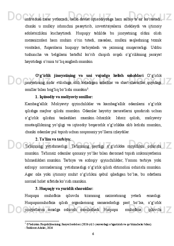 individual zarar yetkazadi, balki davlat iqtisodiyotiga ham salbiy ta’sir ko‘rsatadi,
chunki   u   mulkiy   ishonchni   pasaytirib,   investitsiyalarni   cheklaydi   va   ijtimoiy
adolatsizlikni   kuchaytiradi.   Huquqiy   tahlilda   bu   jinoyatning   oldini   olish
mexanizmlari   ham   muhim   o‘rin   tutadi,   masalan,   mulkni   saqlashning   texnik
vositalari,   fuqarolarni   huquqiy   tarbiyalash   va   jazoning   muqarrarligi.   Ushbu
tushuncha   va   belgilarni   batafsil   ko‘rib   chiqish   orqali   o‘g‘rilikning   jamiyat
hayotidagi o‘rnini to‘liq anglash mumkin. 
O‘g‘irlik   jinoyatining   va   uni   vujudga   kelish   sabablari   O‘g‘irlik
jinoyatining   sodir   etilishiga   olib   keladigan   sabablar   va   shart-sharoitlar   quyidagi
omillar bilan bog‘liq bo‘lishi mumkin 2
:
  1. Iqtisodiy va moliyaviy omillar: 
Kambag‘allik:   Moliyaviy   qiyinchiliklar   va   kambag‘allik   odamlarni   o‘g‘irlik
qilishga   majbur   qilishi   mumkin.   Odamlar   hayotiy   zaruratlarni   qondirish   uchun
o‘g‘irlik   qilishni   tanlashlari   mumkin.-Ishsizlik:   Ishsiz   qolish,   moliyaviy
mustaqillikning   yo‘qligi   va   iqtisodiy   beqarorlik   o‘g‘irlikka   olib   kelishi   mumkin,
chunki odamlar pul topish uchun noqonuniy yo‘llarni izlaydilar.
2. Ta'lim va tarbiya:
Ta'limning   yetishmasligi:   Ta'limning   pastligi   o‘g‘irlikka   moyillikni   oshirishi
mumkin. Ta'limsiz  odamlar  qonuniy yo‘llar  bilan  daromad topish  imkoniyatlarini
bilmasliklari mumkin. Tarbiya   va   axloqiy   qiyinchiliklar;  Yomon   tarbiya   yoki
axloqiy   normalarning   yetishmasligi o‘g‘irlik qilish ehtimolini oshirishi mumkin.
Agar   oila   yoki   ijtimoiy   muhit   o‘g‘irlikni   qabul   qiladigan   bo‘lsa,   bu   odatlarni
normal holat sifatida ko‘rish mumkin.
3. Huquqiy va yuridik sharoitlar:
Huquqni   muhofaza   qiluvchi   tizimning   nazoratining   yetarli   emasligi:
Huquqnimuhofaza   qilish   organlarining   samaradorligi   past   bo‘lsa,   o‘g‘irlik
jinoyatlarini   amalga   oshirish   osonlashadi.   Huquqni     muhofaza     qiluvchi
2
  O‘bekiston Respublikasining Jinoyat kodekssi (2026-yil 1-yanvardagi o‘zgartirish va qo‘shimchalar bilan).
-Toshkent:Adolat, 2026
6 