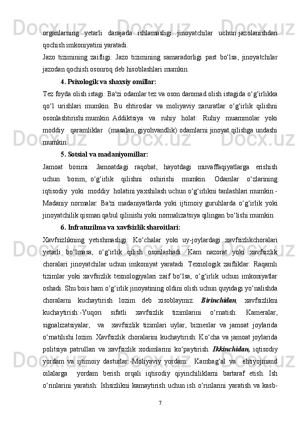 organlarning     yetarli     darajada     ishlamasligi     jinoyatchilar     uchun   jazolanishdan
qochish imkoniyatini yaratadi.
Jazo   tizimining   zaifligi:   Jazo   tizimining   samaradorligi   past   bo‘lsa,   jinoyatchilar
jazodan qochish osonroq deb hisoblashlari mumkin.
4. Psixologik va shaxsiy omillar:
Tez foyda olish istagi: Ba'zi odamlar tez va oson daromad olish istagida o‘g‘irlikka
qo‘l   urishlari   mumkin.   Bu   ehtiroslar   va   moliyaviy   zaruratlar   o‘g‘irlik   qilishni
osonlashtirishi mumkin. Addiktsiya   va   ruhiy   holat:   Ruhiy   muammolar   yoki
moddiy   qaramliklar   (masalan, giyohvandlik) odamlarni jinoyat qilishga undashi
mumkin.
5. Sotsial va madaniyomillar:
Jamoat     bosimi:     Jamoatdagi     raqobat,     hayotdagi     muvaffaqiyatlarga     erishish
uchun     bosim,   o‘g‘irlik     qilishni     oshirishi     mumkin.     Odamlar     o‘zlarining
iqtisodiy  yoki  moddiy  holatini yaxshilash uchun o‘g‘irlikni tanlashlari mumkin.-
Madaniy   normalar:   Ba'zi   madaniyatlarda   yoki   ijtimoiy   guruhlarda   o‘g‘irlik   yoki
jinoyatchilik qisman qabul qilinishi yoki normalizatsiya qilingan bo‘lishi mumkin.
6. Infratuzilma va xavfsizlik sharoitlari:
Xavfsizlikning   yetishmasligi:   Ko‘chalar   yoki   uy-joylardagi   xavfsizlikchoralari
yetarli   bo‘lmasa,   o‘g‘irlik   qilish   osonlashadi.   Kam   nazorat   yoki   xavfsizlik
choralari   jinoyatchilar   uchun   imkoniyat   yaratadi.   Texnologik   zaifliklar:   Raqamli
tizimlar   yoki   xavfsizlik   texnologiyalari   zaif   bo‘lsa,   o‘g‘irlik   uchun   imkoniyatlar
oshadi. Shu bois ham o‘g‘irlik jinoyatining oldini olish uchun quyidagi yo‘nalishda
choralarni   kuchaytirish   lozim   deb   xisoblaymiz:   Birinchidan ,   xavfsizlikni
kuchaytirish:-Yuqori     sifatli     xavfsizlik     tizimlarini     o‘rnatish:     Kameralar,
signalizatsiyalar,     va     xavfsizlik   tizimlari   uylar,   bizneslar   va   jamoat   joylarida
o‘rnatilishi lozim. Xavfsizlik choralarini kuchaytirish: Ko‘cha va jamoat joylarida
politsiya   patrullari   va   xavfsizlik   xodimlarini   ko‘paytirish.   Ikkinchidan,   iqtisodiy
yordam   va   ijtimoiy   dasturlar:-Moliyaviy   yordam:     Kambag‘al   va     ehtiyojmand
oilalarga     yordam   berish   orqali   iqtisodiy   qiyinchiliklarni   bartaraf   etish.   Ish
o‘rinlarini  yaratish:  Ishsizlikni kamaytirish uchun ish o‘rinlarini  yaratish va kasb-
7 
