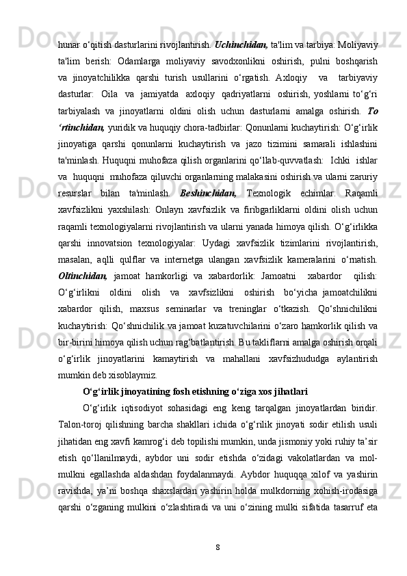 hunar o‘qitish dasturlarini rivojlantirish.  Uchinchidan,  ta'lim va tarbiya: Moliyaviy
ta'lim   berish:   Odamlarga   moliyaviy   savodxonlikni   oshirish,   pulni   boshqarish
va   jinoyatchilikka   qarshi   turish   usullarini   o‘rgatish.   Axloqiy     va     tarbiyaviy
dasturlar:     Oila     va     jamiyatda     axloqiy     qadriyatlarni     oshirish,   yoshlarni   to‘g‘ri
tarbiyalash   va   jinoyatlarni   oldini   olish   uchun   dasturlarni   amalga   oshirish.   To
‘rtinchidan,  yuridik va huquqiy chora-tadbirlar: Qonunlarni kuchaytirish: O‘g‘irlik
jinoyatiga   qarshi   qonunlarni   kuchaytirish   va   jazo   tizimini   samarali   ishlashini
ta'minlash. Huquqni muhofaza qilish organlarini qo‘llab-quvvatlash:   Ichki   ishlar
va  huquqni  muhofaza qiluvchi organlarning malakasini oshirish va ularni zaruriy
resurslar   bilan   ta'minlash.   Beshinchidan,   Texnologik   echimlar:   Raqamli
xavfsizlikni   yaxshilash:   Onlayn   xavfsizlik   va   firibgarliklarni   oldini   olish   uchun
raqamli texnologiyalarni rivojlantirish va ularni yanada himoya qilish. O‘g‘irlikka
qarshi   innovatsion   texnologiyalar:   Uydagi   xavfsizlik   tizimlarini   rivojlantirish,
masalan,   aqlli   qulflar   va   internetga   ulangan   xavfsizlik   kameralarini   o‘rnatish.
Oltinchidan,   jamoat   hamkorligi   va   xabardorlik:   Jamoatni     xabardor     qilish:
O‘g‘irlikni     oldini     olish     va     xavfsizlikni     oshirish     bo‘yicha   jamoatchilikni
xabardor   qilish,   maxsus   seminarlar   va   treninglar   o‘tkazish.   Qo‘shnichilikni
kuchaytirish:  Qo‘shnichilik va jamoat kuzatuvchilarini o‘zaro hamkorlik qilish va
bir-birini himoya qilish uchun rag‘batlantirish. Bu takliflarni amalga oshirish orqali
o‘g‘irlik   jinoyatlarini   kamaytirish   va   mahallani   xavfsizhududga   aylantirish
mumkin deb xisoblaymiz.
O‘g‘irlik jinoyatining fosh etishning o‘ziga xos jihatlari
O‘g‘irlik   iqtisodiyot   sohasidagi   eng   keng   tarqalgan   jinoyatlardan   biridir.
Talon-toroj   qilishning   barcha   shakllari   ichida   o‘g‘rilik   jinoyati   sodir   etilish   usuli
jihatidan eng xavfi kamrog‘i deb topilishi mumkin, unda jismoniy yoki ruhiy ta’sir
etish   qo‘llanilmaydi,   aybdor   uni   sodir   etishda   o‘zidagi   vakolatlardan   va   mol-
mulkni   egallashda   aldashdan   foydalanmaydi.   Aybdor   huquqqa   xilof   va   yashirin
ravishda,   ya’ni   boshqa   shaxslardan   yashirin   holda   mulkdorning   xohish-irodasiga
qarshi   o‘zganing   mulkini   o‘zlashtiradi   va   uni   o‘zining   mulki   sifatida   tasarruf   eta
8 