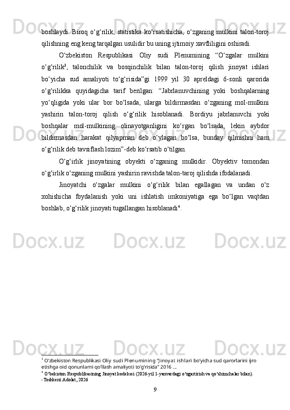 boshlaydi.   Biroq   o‘g‘rilik,   statistika   ko‘rsatishicha,   o‘zganing   mulkini   talon-toroj
qilishning eng keng tarqalgan usulidir bu uning ijtimoiy xavfliligini oshiradi.
O‘zbekiston   Respublikasi   Oliy   sudi   Plenumining   “O‘zgalar   mulkini
o‘g‘rilik 3
,   talonchilik   va   bosqinchilik   bilan   talon-toroj   qilish   jinoyat   ishlari
bo‘yicha   sud   amaliyoti   to‘g‘risida”gi   1999   yil   30   apreldagi   6-sonli   qarorida
o‘g‘rilikka   quyidagicha   tarif   berilgan:   “Jabrlanuvchining   yoki   boshqalarning
yo‘qligida   yoki   ular   bor   bo‘lsada,   ularga   bildirmasdan   o‘zganing   mol-mulkini
yashirin   talon-toroj   qilish   o‘g‘rilik   hisoblanadi.   Bordiyu   jabrlanuvchi   yoki
boshqalar   mol-mulkining   olinayotganligini   ko‘rgan   bo‘lsada,   lekin   aybdor
bildirmasdan   harakat   qilyapman   deb   o‘ylagan   bo‘lsa,   bunday   qilmishni   ham
o‘g‘rilik deb tavsiflash lozim”-deb ko‘rsatib o‘tilgan.
O‘g‘irlik   jinoyatining   obyekti   o‘zganing   mulkidir.   Obyektiv   tomondan
o‘g‘irlik o‘zganing mulkini yashirin ravishda talon-taroj qilishda ifodalanadi.
Jinoyatchi   o‘zgalar   mulkini   o‘g‘rilik   bilan   egallagan   va   undan   o‘z
xohishicha   foydalanish   yoki   uni   ishlatish   imkoniyatiga   ega   bo‘lgan   vaqtdan
boshlab, o‘g‘rilik jinoyati tugallangan hisoblanadi 4
.
3
 Oʻzbekiston Respublikasi   Ol iy  sudi  Pl enumi ni ng   “ Ji noy at  ishl ari   boʻyicha   sud   qarorlarini ijro 
etishga oid qonunlarni qoʻllash amaliyoti toʻgʻrisida” 2016   ...
4
  O‘bekiston Respublikasining Jinoyat kodekssi (2026-yil 1-yanvardagi o‘zgartirish va qo‘shimchalar bilan).
-Toshkent:Adolat, 2026
9 