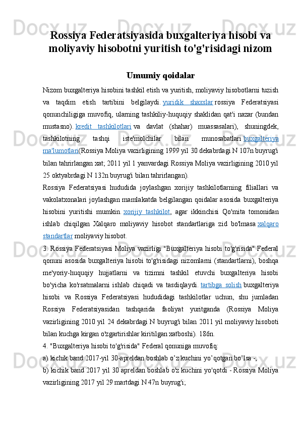 Rossiya Federatsiyasida buxgalteriya hisobi va
moliyaviy hisobotni yuritish to'g'risidagi nizom
Umumiy qoidalar
Nizom buxgalteriya hisobini tashkil etish va yuritish, moliyaviy hisobotlarni tuzish
va   taqdim   etish   tartibini   belgilaydi.   yuridik   shaxslar   rossiya   Federatsiyasi
qonunchiligiga muvofiq, ularning tashkiliy-huquqiy shaklidan qat'i  nazar (bundan
mustasno).   kredit   tashkilotlari   va   davlat   (shahar)   muassasalari),   shuningdek,
tashkilotning   tashqi   iste'molchilar   bilan   munosabatlari   buxgalteriya
ma'lumotlari (Rossiya Moliya vazirligining 1999 yil 30 dekabrdagi N 107n buyrug'i
bilan tahrirlangan xat; 2011 yil 1 yanvardagi Rossiya Moliya vazirligining 2010 yil
25 oktyabrdagi N 132n buyrug'i bilan tahrirlangan).
Rossiya   Federatsiyasi   hududida   joylashgan   xorijiy   tashkilotlarning   filiallari   va
vakolatxonalari joylashgan mamlakatda belgilangan qoidalar asosida  buxgalteriya
hisobini   yuritishi   mumkin.   xorijiy   tashkilot ,   agar   ikkinchisi   Qo'mita   tomonidan
ishlab   chiqilgan   Xalqaro   moliyaviy   hisobot   standartlariga   zid   bo'lmasa   xalqaro
standartlar   moliyaviy hisobot.
3. Rossiya Federatsiyasi  Moliya vazirligi "Buxgalteriya hisobi to'g'risida" Federal
qonuni   asosida   buxgalteriya  hisobi   to'g'risidagi   nizomlarni   (standartlarni),   boshqa
me'yoriy-huquqiy   hujjatlarni   va   tizimni   tashkil   etuvchi   buxgalteriya   hisobi
bo'yicha   ko'rsatmalarni   ishlab   chiqadi   va   tasdiqlaydi.   tartibga   solish   buxgalteriya
hisobi   va   Rossiya   Federatsiyasi   hududidagi   tashkilotlar   uchun,   shu   jumladan
Rossiya   Federatsiyasidan   tashqarida   faoliyat   yuritganda   (Rossiya   Moliya
vazirligining 2010 yil 24 dekabrdagi N buyrug'i bilan 2011 yil moliyaviy hisoboti
bilan kuchga kirgan o'zgartirishlar kiritilgan xatboshi).  186n.
4. "Buxgalteriya hisobi to'g'risida" Federal qonuniga muvofiq:
a) kichik band 2017-yil 30-apreldan boshlab o’z kuchini yo’qotgan bo’lsa -;
b) kichik band 2017 yil 30 apreldan boshlab o'z kuchini yo'qotdi - Rossiya Moliya
vazirligining 2017 yil 29 martdagi N 47n buyrug'i;