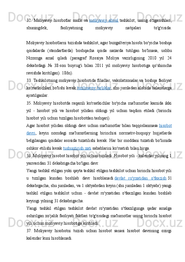 32.   Moliyaviy   hisobotlar   mulk   va   moliyaviy   ahvol   tashkilot,   uning   o'zgarishlari,
shuningdek,   faoliyatining   moliyaviy   natijalari   to'g'risida.
Moliyaviy hisobotlarni tuzishda tashkilot, agar buxgalteriya hisobi bo'yicha boshqa
qoidalarda   (standartlarda)   boshqacha   qoida   nazarda   tutilgan   bo'lmasa,   ushbu
Nizomga   amal   qiladi   (paragraf   Rossiya   Moliya   vazirligining   2010   yil   24
dekabrdagi   №   38-son   buyrug'i   bilan   2011   yil   moliyaviy   hisobotiga   qo'shimcha
ravishda kiritilgan). 186n).
33. Tashkilotning moliyaviy hisobotida filiallar, vakolatxonalar va boshqa faoliyat
ko'rsatkichlari bo'lishi kerak   tuzilmaviy birliklar , shu jumladan alohida balanslarga
ajratilganlar.
35.   Moliyaviy   hisobotda   raqamli   ko'rsatkichlar   bo'yicha   ma'lumotlar   kamida   ikki
yil   -   hisobot   yili   va   hisobot   yilidan   oldingi   yil   uchun   taqdim   etiladi   (birinchi
hisobot yili uchun tuzilgan hisobotdan tashqari).
Agar hisobot yilidan oldingi davr  uchun ma'lumotlar  bilan taqqoslanmasa   hisobot
davri ,   keyin   nomdagi   ma'lumotlarning   birinchisi   normativ-huquqiy   hujjatlarda
belgilangan qoidalar  asosida  tuzatilishi  kerak.   Har  bir  moddani  tuzatish  bo'limida
oshkor etilishi kerak   tushuntirish xati   sabablarini ko'rsatish bilan birga.
36. Moliyaviy hisobot hisobot yili uchun tuziladi. Hisobot yili - kalendar yilining 1
yanvaridan 31 dekabrigacha bo'lgan davr.
Yangi tashkil etilgan yoki qayta tashkil etilgan tashkilot uchun birinchi hisobot yili
u   tuzilgan   kundan   boshlab   davr   hisoblanadi   davlat   ro'yxatidan   o'tkazish   31
dekabrgacha, shu jumladan, va 1 oktyabrdan keyin (shu jumladan 1 oktyabr) yangi
tashkil   etilgan   tashkilot   uchun   -   davlat   ro'yxatidan   o'tkazilgan   kundan   boshlab
keyingi yilning 31 dekabrigacha.
Yangi   tashkil   etilgan   tashkilot   davlat   ro'yxatidan   o'tkazilgunga   qadar   amalga
oshirilgan xo'jalik faoliyati faktlari to'g'risidagi ma'lumotlar uning birinchi hisobot
yili uchun moliyaviy hisobotiga kiritiladi.
37.   Moliyaviy   hisobotni   tuzish   uchun   hisobot   sanasi   hisobot   davrining   oxirgi
kalendar kuni hisoblanadi. 