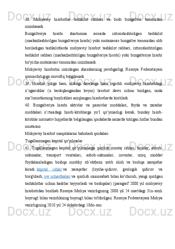 38.   Moliyaviy   hisobotlar   tashkilot   rahbari   va   bosh   buxgalteri   tomonidan
imzolanadi.
Buxgalteriya   hisobi   shartnoma   asosida   ixtisoslashtirilgan   tashkilot
(markazlashtirilgan buxgalteriya hisobi) yoki mutaxassis buxgalter tomonidan olib
boriladigan   tashkilotlarda   moliyaviy   hisobot   tashkilot   rahbari,   ixtisoslashtirilgan
tashkilot rahbari (markazlashtirilgan buxgalteriya hisobi) yoki buxgalteriya hisobi
bo'yicha mutaxassis tomonidan imzolanadi. .
Moliyaviy   hisobotni   imzolagan   shaxslarning   javobgarligi   Rossiya   Federatsiyasi
qonunchiligiga muvofiq belgilanadi.
39.   Hisobot   yiliga   ham,   oldingi   davrlarga   ham   tegishli   moliyaviy   hisobotdagi
o’zgarishlar   (u   tasdiqlangandan   keyin)   hisobot   davri   uchun   tuzilgan,   unda
ma’lumotlarning buzilishlari aniqlangan hisobotlarda kiritiladi.
40.   Buxgalteriya   hisobi   aktivlar   va   passivlar   moddalari,   foyda   va   zararlar
moddalari   o’rtasidagi   hisob-kitoblarga   yo’l   qo’ymasligi   kerak,   bunday   hisob-
kitoblar normativ hujjatlarda belgilangan qoidalarda nazarda tutilgan hollar bundan
mustasno.
Moliyaviy hisobot maqolalarini baholash qoidalari
Tugallanmagan kapital qo'yilmalar
41.   Tugallanmagan   kapital   qo’yilmalarga   qurilish-montaj   ishlari,   binolar,   asbob-
uskunalar,   transport   vositalari,   asbob-uskunalar,   inventar,   uzoq   muddat
foydalaniladigan   boshqa   moddiy   ob’ektlarni   sotib   olish   va   boshqa   xarajatlar
kiradi.   kapital   ishlar   va   xarajatlar   (loyiha-qidiruv,   geologik   qidiruv   va
burg'ulash,   yer uchastkalari   va qurilish munosabati bilan ko'chirish, yangi qurilgan
tashkilotlar   uchun   kadrlar   tayyorlash   va   boshqalar)   (paragraf   2000   yil   moliyaviy
hisobotidan boshlab Rossiya Moliya vazirligining 2000 yil 24 martdagi 31n-sonli
buyrug'i bilan vazirlikning buyrug'i bilan to'ldirilgan. Rossiya Federatsiyasi Moliya
vazirligining 2010 yil 24 dekabrdagi 186n-son.
.. 