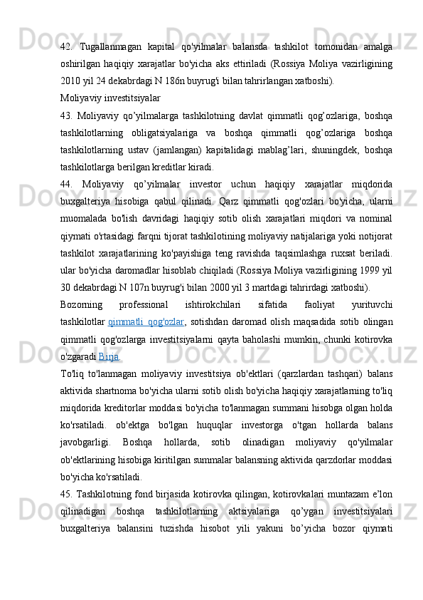 42.   Tugallanmagan   kapital   qo'yilmalar   balansda   tashkilot   tomonidan   amalga
oshirilgan   haqiqiy   xarajatlar   bo'yicha   aks   ettiriladi   (Rossiya   Moliya   vazirligining
2010 yil 24 dekabrdagi N 186n buyrug'i bilan tahrirlangan xatboshi).
Moliyaviy investitsiyalar
43.   Moliyaviy   qo’yilmalarga   tashkilotning   davlat   qimmatli   qog’ozlariga,   boshqa
tashkilotlarning   obligatsiyalariga   va   boshqa   qimmatli   qog’ozlariga   boshqa
tashkilotlarning   ustav   (jamlangan)   kapitalidagi   mablag’lari,   shuningdek,   boshqa
tashkilotlarga berilgan kreditlar kiradi.
44.   Moliyaviy   qo’yilmalar   investor   uchun   haqiqiy   xarajatlar   miqdorida
buxgalteriya   hisobiga   qabul   qilinadi.   Qarz   qimmatli   qog'ozlari   bo'yicha,   ularni
muomalada   bo'lish   davridagi   haqiqiy   sotib   olish   xarajatlari   miqdori   va   nominal
qiymati o'rtasidagi farqni tijorat tashkilotining moliyaviy natijalariga yoki notijorat
tashkilot   xarajatlarining   ko'payishiga   teng   ravishda   taqsimlashga   ruxsat   beriladi.
ular bo'yicha daromadlar hisoblab chiqiladi (Rossiya Moliya vazirligining 1999 yil
30 dekabrdagi N 107n buyrug'i bilan 2000 yil 3 martdagi tahrirdagi xatboshi).
Bozorning   professional   ishtirokchilari   sifatida   faoliyat   yurituvchi
tashkilotlar   qimmatli   qog'ozlar ,   sotishdan   daromad   olish   maqsadida   sotib   olingan
qimmatli   qog'ozlarga   investitsiyalarni   qayta   baholashi   mumkin,   chunki   kotirovka
o'zgaradi   Birja .
To'liq   to'lanmagan   moliyaviy   investitsiya   ob'ektlari   (qarzlardan   tashqari)   balans
aktivida shartnoma bo'yicha ularni sotib olish bo'yicha haqiqiy xarajatlarning to'liq
miqdorida kreditorlar moddasi bo'yicha to'lanmagan summani hisobga olgan holda
ko'rsatiladi.   ob'ektga   bo'lgan   huquqlar   investorga   o'tgan   hollarda   balans
javobgarligi.   Boshqa   hollarda,   sotib   olinadigan   moliyaviy   qo'yilmalar
ob'ektlarining hisobiga kiritilgan summalar balansning aktivida qarzdorlar moddasi
bo'yicha ko'rsatiladi.
45. Tashkilotning fond birjasida kotirovka qilingan, kotirovkalari muntazam e’lon
qilinadigan   boshqa   tashkilotlarning   aktsiyalariga   qo’ygan   investitsiyalari
buxgalteriya   balansini   tuzishda   hisobot   yili   yakuni   bo’yicha   bozor   qiymati