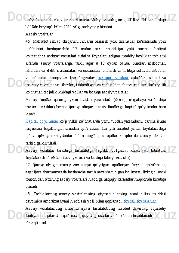 bo’yicha aks ettiriladi (qism. Rossiya Moliya vazirligining 2010 yil 24 dekabrdagi
N 186n buyrug'i bilan 2011 yilgi moliyaviy hisobot.
Asosiy vositalar
46.   Mahsulot   ishlab   chiqarish,   ishlarni   bajarish   yoki   xizmatlar   ko'rsatishda   yoki
tashkilotni   boshqarishda   12   oydan   ortiq   muddatga   yoki   normal   faoliyat
ko'rsatishda mehnat  vositalari  sifatida foydalaniladigan moddiy boyliklar  to'plami
sifatida   asosiy   vositalarga.   tsikl,   agar   u   12   oydan   oshsa,   binolar,   inshootlar,
ishchilar va elektr mashinalari va uskunalari, o'lchash va tartibga soluvchi asboblar
va   asboblar,   kompyuter   texnologiyalari,   transport   vositasi ,   asboblar,   sanoat   va
maishiy inventar va jihozlar, ishlaydigan va mahsuldor chorva mollari, ko'p yillik
ko'chatlar, xo'jalik ichidagi yo'llar va boshqa asosiy vositalar.
Asosiy   fondlar   qatoriga   yerni   tubdan   yaxshilash   (drenaj,   irrigatsiya   va   boshqa
meliorativ ishlar) hamda ijaraga olingan asosiy fondlarga kapital qo’yilmalar ham
kiradi.
Kapital qo'yilmalar   ko’p yillik ko’chatlarda yerni tubdan yaxshilash, barcha ishlar
majmuasi   tugallangan   sanadan   qat’i   nazar,   har   yili   hisobot   yilida   foydalanishga
qabul   qilingan   maydonlar   bilan   bog’liq   xarajatlar   miqdorida   asosiy   fondlar
tarkibiga kiritiladi.
Asosiy   vositalar   tarkibiga   tashkilotga   tegishli   bo'lganlar   kiradi   yer ,   tabiatdan
foydalanish ob'ektlari (suv, yer osti va boshqa tabiiy resurslar).
47.   Ijaraga   olingan   asosiy   vositalarga   qo’yilgan   tugallangan   kapital   qo’yilmalar,
agar ijara shartnomasida boshqacha tartib nazarda tutilgan bo’lmasa, lizing oluvchi
tomonidan o’zining asosiy vositalari hisobiga haqiqiy xarajatlar miqdorida hisobga
olinadi.
48.   Tashkilotning   asosiy   vositalarining   qiymati   ularning   amal   qilish   muddati
davomida amortizatsiyani hisoblash yo'li bilan qoplanadi.   foydali foydalanish .
Asosiy   vositalarning   amortizatsiyasi   tashkilotning   hisobot   davridagi   iqtisodiy
faoliyati natijalaridan qat'i nazar, quyidagi usullardan biri bilan hisoblanadi:
chiziqli usul;