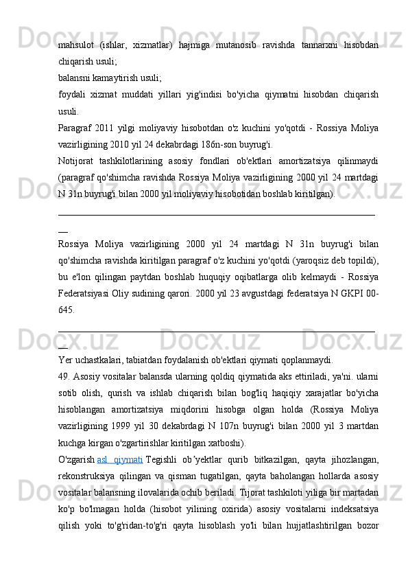 mahsulot   (ishlar,   xizmatlar)   hajmiga   mutanosib   ravishda   tannarxni   hisobdan
chiqarish usuli;
balansni kamaytirish usuli;
foydali   xizmat   muddati   yillari   yig'indisi   bo'yicha   qiymatni   hisobdan   chiqarish
usuli.
Paragraf   2011   yilgi   moliyaviy   hisobotdan   o'z   kuchini   yo'qotdi   -   Rossiya   Moliya
vazirligining 2010 yil 24 dekabrdagi 186n-son buyrug'i.
Notijorat   tashkilotlarining   asosiy   fondlari   ob'ektlari   amortizatsiya   qilinmaydi
(paragraf qo'shimcha ravishda Rossiya  Moliya vazirligining 2000 yil 24 martdagi
N 31n buyrug'i bilan 2000 yil moliyaviy hisobotidan boshlab kiritilgan).
__________________________________________________________________
__
Rossiya   Moliya   vazirligining   2000   yil   24   martdagi   N   31n   buyrug'i   bilan
qo'shimcha ravishda kiritilgan paragraf o'z kuchini yo'qotdi (yaroqsiz deb topildi),
bu   e'lon   qilingan   paytdan   boshlab   huquqiy   oqibatlarga   olib   kelmaydi   -   Rossiya
Federatsiyasi Oliy sudining qarori. 2000 yil 23 avgustdagi federatsiya N GKPI 00-
645.
__________________________________________________________________
__
Yer uchastkalari, tabiatdan foydalanish ob'ektlari qiymati qoplanmaydi.
49. Asosiy vositalar balansda ularning qoldiq qiymatida aks ettiriladi, ya'ni. ularni
sotib   olish,   qurish   va   ishlab   chiqarish   bilan   bog'liq   haqiqiy   xarajatlar   bo'yicha
hisoblangan   amortizatsiya   miqdorini   hisobga   olgan   holda   (Rossiya   Moliya
vazirligining   1999   yil   30   dekabrdagi   N   107n   buyrug'i   bilan   2000   yil   3   martdan
kuchga kirgan o'zgartirishlar kiritilgan xatboshi).
O'zgarish   asl   qiymati   Tegishli   ob yektlar   qurib   bitkazilgan,   qayta   jihozlangan,ʼ
rekonstruksiya   qilingan   va   qisman   tugatilgan,   qayta   baholangan   hollarda   asosiy
vositalar balansning ilovalarida ochib beriladi. Tijorat tashkiloti yiliga bir martadan
ko'p   bo'lmagan   holda   (hisobot   yilining   oxirida)   asosiy   vositalarni   indeksatsiya
qilish   yoki   to'g'ridan-to'g'ri   qayta   hisoblash   yo'li   bilan   hujjatlashtirilgan   bozor
