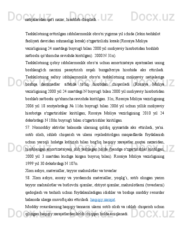 natijalaridan qat'i nazar, hisoblab chiqiladi.
Tashkilotning orttirilgan ishbilarmonlik obro'si yigirma yil ichida (lekin tashkilot 
faoliyati davridan oshmasligi kerak) o'zgartirilishi kerak (Rossiya Moliya 
vazirligining 24 martdagi buyrug'i bilan 2000 yil moliyaviy hisobotidan boshlab 
xatboshi qo'shimcha ravishda kiritilgan). 2000 N 31n).
Tashkilotning   ijobiy   ishbilarmonlik   obro'si   uchun   amortizatsiya   ajratmalari   uning
boshlang'ich   narxini   pasaytirish   orqali   buxgalteriya   hisobida   aks   ettiriladi.
Tashkilotning   salbiy   ishbilarmonlik   obro'si   tashkilotning   moliyaviy   natijalariga
boshqa   daromadlar   sifatida   to'liq   hisobdan   chiqariladi   (Rossiya   Moliya
vazirligining 2000 yil 24 martdagi N buyrug'i bilan 2000 yil moliyaviy hisobotidan
boshlab xatboshi qo'shimcha ravishda kiritilgan. 31n; Rossiya Moliya vazirligining
2006  yil   18  sentyabrdagi   №   116n   buyrug'i   bilan  2006   yil   uchun   yillik  moliyaviy
hisobotga   o'zgartirishlar   kiritilgan;   Rossiya   Moliya   vazirligining   2010   yil   24
dekabrdagi N 186n buyrug'i bilan o'zgartirishlar kiritilgan.
57.   Nomoddiy   aktivlar   balansda   ularning   qoldiq   qiymatida   aks   ettiriladi,   ya'ni.
sotib   olish,   ishlab   chiqarish   va   ularni   rejalashtirilgan   maqsadlarda   foydalanish
uchun   yaroqli   holatga   keltirish   bilan   bog'liq   haqiqiy   xarajatlar   nuqtai   nazaridan,
hisoblangan amortizatsiyani olib tashlagan holda (bandga o'zgartirishlar kiritilgan,
2000   yil   3   martdan   kuchga   kirgan   buyruq   bilan).   Rossiya   Moliya   vazirligining
1999 yil 30 dekabrdagi N 107n.
Xom ashyo, materiallar, tayyor mahsulotlar va tovarlar
58.   Xom   ashyo,   asosiy   va   yordamchi   materiallar,   yoqilg’i,   sotib   olingan   yarim
tayyor mahsulotlar va butlovchi qismlar, ehtiyot qismlar, mahsulotlarni (tovarlarni)
qadoqlash  va  tashish  uchun  foydalaniladigan  idishlar   va boshqa   moddiy  resurslar
balansda ularga muvofiq aks ettiriladi.   haqiqiy xarajat .
Moddiy resurslarning haqiqiy tannarxi ularni sotib olish va ishlab chiqarish uchun
qilingan haqiqiy xarajatlardan kelib chiqqan holda aniqlanadi.