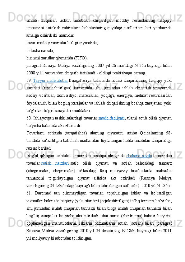 Ishlab   chiqarish   uchun   hisobdan   chiqarilgan   moddiy   resurslarning   haqiqiy
tannarxini   aniqlash   zahiralarni   baholashning   quyidagi   usullaridan   biri   yordamida
amalga oshirilishi mumkin:
tovar-moddiy zaxiralar birligi qiymatida;
o'rtacha narxda;
birinchi xaridlar qiymatida (FIFO);
paragraf  Rossiya  Moliya vazirligining 2007 yil  26 martdagi  N 26n buyrug'i bilan
2008 yil 1 yanvardan chiqarib tashlandi - oldingi reaktsiyaga qarang.
59.   Tayyor   mahsulotlar   Buxgalteriya   balansida   ishlab   chiqarishning   haqiqiy   yoki
standart   (rejalashtirilgan)   tannarxida,   shu   jumladan   ishlab   chiqarish   jarayonida
asosiy   vositalar,   xom   ashyo,   materiallar,   yoqilg'i,   energiya,   mehnat   resurslaridan
foydalanish bilan bog'liq xarajatlar va ishlab chiqarishning boshqa xarajatlari yoki
to'g'ridan-to'g'ri xarajatlar moddalari.
60. Ishlayotgan tashkilotlardagi tovarlar   savdo faoliyati , ularni sotib olish qiymati
bo'yicha balansda aks ettiriladi.
Tovarlarni   sotishda   (tarqatishda)   ularning   qiymatini   ushbu   Qoidalarning   58-
bandida ko'rsatilgan baholash usullaridan foydalangan holda hisobdan chiqarishga
ruxsat beriladi.
Ishg'ol   qilingan   tashkilot   tomonidan   hisobga   olinganda   chakana   savdo   tomonidan
tovarlar   sotish   narxlari   sotib   olish   qiymati   va   sotish   bahosidagi   tannarx
(chegirmalar,   chegirmalar)   o'rtasidagi   farq   moliyaviy   hisobotlarda   mahsulot
tannarxini   to'g'irlaydigan   qiymat   sifatida   aks   ettiriladi   (Rossiya   Moliya
vazirligining 24 dekabrdagi buyrug'i bilan tahrirlangan xatboshi). 2010 yil N 186n.
61.   Daromad   tan   olinmaydigan   tovarlar,   topshirilgan   ishlar   va   ko’rsatilgan
xizmatlar balansda haqiqiy (yoki standart (rejalashtirilgan) to’liq tannarx bo’yicha,
shu  jumladan  ishlab   chiqarish  tannarxi   bilan  birga   ishlab  chiqarish  tannarxi  bilan
bog’liq   xarajatlar   bo’yicha   aks   ettiriladi.   shartnoma   (shartnoma)   bahosi   bo'yicha
qoplanadigan   mahsulotlarni,   ishlarni,   xizmatlarni   sotish   (sotish)   bilan   (paragraf
Rossiya Moliya vazirligining 2010 yil 24 dekabrdagi N 186n buyrug'i bilan 2011
yil moliyaviy hisobotidan to'ldirilgan.