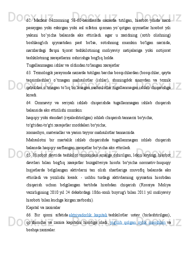 62.   Mazkur   Nizomning   58-60-bandlarida   nazarda   tutilgan,   hisobot   yilida   narxi
pasaygan   yoki   eskirgan   yoki   asl   sifatini   qisman   yo’qotgan   qiymatlar   hisobot   yili
yakuni   bo’yicha   balansda   aks   ettiriladi.   agar   u   xaridning   (sotib   olishning)
boshlang'ich   qiymatidan   past   bo'lsa,   sotishning   mumkin   bo'lgan   narxida,
narxlardagi   farqni   tijorat   tashkilotining   moliyaviy   natijalariga   yoki   notijorat
tashkilotning xarajatlarini oshirishga bog'liq holda.
Tugallanmagan ishlar va oldindan to'langan xarajatlar
63. Texnologik jarayonda nazarda tutilgan barcha bosqichlardan (bosqichlar, qayta
taqsimlashlar)   o’tmagan   mahsulotlar   (ishlar),   shuningdek   sinovdan   va   texnik
qabuldan o’tmagan to’liq bo’lmagan mahsulotlar tugallanmagan ishlab chiqarishga
kiradi.
64.   Ommaviy   va   seriyali   ishlab   chiqarishda   tugallanmagan   ishlab   chiqarish
balansida aks ettirilishi mumkin:
haqiqiy yoki standart (rejalashtirilgan) ishlab chiqarish tannarxi bo'yicha;
to'g'ridan-to'g'ri xarajatlar moddalari bo'yicha;
xomashyo, materiallar va yarim tayyor mahsulotlar tannarxida.
Mahsulotni   bir   martalik   ishlab   chiqarishda   tugallanmagan   ishlab   chiqarish
balansda haqiqiy sarflangan xarajatlar bo'yicha aks ettiriladi.
65. Hisobot  davrida  tashkilot  tomonidan  amalga  oshirilgan,  lekin  keyingi  hisobot
davrlari   bilan   bog'liq   xarajatlar   buxgalteriya   hisobi   bo'yicha   normativ-huquqiy
hujjatlarda   belgilangan   aktivlarni   tan   olish   shartlariga   muvofiq   balansda   aks
ettiriladi   va   yozilishi   kerak.   -   ushbu   turdagi   aktivlarning   qiymatini   hisobdan
chiqarish   uchun   belgilangan   tartibda   hisobdan   chiqarish   (Rossiya   Moliya
vazirligining 2010 yil 24 dekabrdagi 186n-sonli buyrug'i bilan 2011 yil moliyaviy
hisoboti bilan kuchga kirgan xatboshi).
Kapital va zaxiralar
66.   Bir   qismi   sifatida   aktsiyadorlik   kapitali   tashkilotlar   ustav   (birlashtirilgan),
qo'shimcha   va   zaxira   kapitalni   hisobga   oladi;   yig'ilib   qolgan   oylik   maoshlari   va
boshqa zaxiralar.