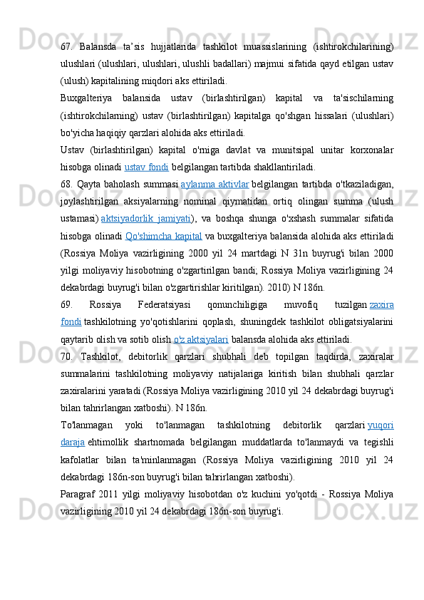 67.   Balansda   ta’sis   hujjatlarida   tashkilot   muassislarining   (ishtirokchilarining)
ulushlari (ulushlari, ulushlari, ulushli badallari) majmui sifatida qayd etilgan ustav
(ulush) kapitalining miqdori aks ettiriladi.
Buxgalteriya   balansida   ustav   (birlashtirilgan)   kapital   va   ta'sischilarning
(ishtirokchilarning)   ustav   (birlashtirilgan)   kapitalga   qo'shgan   hissalari   (ulushlari)
bo'yicha haqiqiy qarzlari alohida aks ettiriladi.
Ustav   (birlashtirilgan)   kapital   o'rniga   davlat   va   munitsipal   unitar   korxonalar
hisobga olinadi   ustav fondi   belgilangan tartibda shakllantiriladi.
68.  Qayta   baholash   summasi   aylanma   aktivlar   belgilangan   tartibda   o'tkaziladigan,
joylashtirilgan   aksiyalarning   nominal   qiymatidan   ortiq   olingan   summa   (ulush
ustamasi)   aktsiyadorlik   jamiyati ),   va   boshqa   shunga   o'xshash   summalar   sifatida
hisobga olinadi   Qo'shimcha kapital   va buxgalteriya balansida alohida aks ettiriladi
(Rossiya   Moliya   vazirligining   2000   yil   24   martdagi   N   31n   buyrug'i   bilan   2000
yilgi  moliyaviy hisobotning  o'zgartirilgan bandi;   Rossiya   Moliya  vazirligining  24
dekabrdagi buyrug'i bilan o'zgartirishlar kiritilgan). 2010) N 186n.
69.   Rossiya   Federatsiyasi   qonunchiligiga   muvofiq   tuzilgan   zaxira
fondi   tashkilotning   yo'qotishlarini   qoplash,   shuningdek   tashkilot   obligatsiyalarini
qaytarib olish va sotib olish   o'z aktsiyalari   balansda alohida aks ettiriladi.
70.   Tashkilot,   debitorlik   qarzlari   shubhali   deb   topilgan   taqdirda,   zaxiralar
summalarini   tashkilotning   moliyaviy   natijalariga   kiritish   bilan   shubhali   qarzlar
zaxiralarini yaratadi (Rossiya Moliya vazirligining 2010 yil 24 dekabrdagi buyrug'i
bilan tahrirlangan xatboshi). N 186n.
To'lanmagan   yoki   to'lanmagan   tashkilotning   debitorlik   qarzlari   yuqori
daraja   ehtimollik   shartnomada   belgilangan   muddatlarda   to'lanmaydi   va   tegishli
kafolatlar   bilan   ta'minlanmagan   (Rossiya   Moliya   vazirligining   2010   yil   24
dekabrdagi 186n-son buyrug'i bilan tahrirlangan xatboshi).
Paragraf   2011   yilgi   moliyaviy   hisobotdan   o'z   kuchini   yo'qotdi   -   Rossiya   Moliya
vazirligining 2010 yil 24 dekabrdagi 186n-son buyrug'i. 