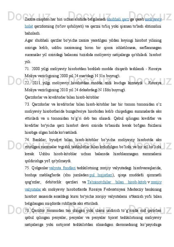 Zaxira miqdori har biri uchun alohida belgilanadi   shubhali qarz   ga qarab   moliyaviy
holat   qarzdorning (to'lov qobiliyati) va qarzni to'liq yoki qisman to'lash ehtimolini
baholash.
Agar   shubhali   qarzlar   bo'yicha   zaxira   yaratilgan   yildan   keyingi   hisobot   yilining
oxiriga   kelib,   ushbu   zaxiraning   biron   bir   qismi   ishlatilmasa,   sarflanmagan
summalar  yil  oxiridagi  balansni  tuzishda  moliyaviy natijalarga qo'shiladi.  hisobot
yili.
71.   2000   yilgi   moliyaviy   hisobotdan   boshlab   modda   chiqarib   tashlandi   -   Rossiya
Moliya vazirligining 2000 yil 24 martdagi N 31n buyrug'i.
72.   2011   yilgi   moliyaviy   hisobotdan   modda   endi   kuchga   kirmaydi   -   Rossiya
Moliya vazirligining 2010 yil 24 dekabrdagi N 186n buyrug'i.
Qarzdorlar va kreditorlar bilan hisob-kitoblar
73.   Qarzdorlar   va   kreditorlar   bilan   hisob-kitoblar   har   bir   tomon   tomonidan   o’z
moliyaviy   hisobotlarida   buxgalteriya   hisobidan   kelib   chiqadigan   summalarda   aks
ettiriladi   va   u   tomonidan   to’g’ri   deb   tan   olinadi.   Qabul   qilingan   kreditlar   va
kreditlar   bo'yicha   qarz   hisobot   davri   oxirida   to'lanishi   kerak   bo'lgan   foizlarni
hisobga olgan holda ko'rsatiladi.
74.   Banklar,   byudjet   bilan   hisob-kitoblar   bo’yicha   moliyaviy   hisobotda   aks
ettirilgan summalar tegishli tashkilotlar bilan kelishilgan bo’lishi va bir xil bo’lishi
kerak.   Ushbu   hisob-kitoblar   uchun   balansda   hisoblanmagan   summalarni
qoldirishga yo'l qo'yilmaydi.
75.   Qolganlar   valyuta   fondlari   tashkilotning   xorijiy   valyutadagi   hisobvaraqlarida,
boshqa   mablag'larda   (shu   jumladan   pul   hujjatlari ),   qisqa   muddatli   qimmatli
qog'ozlar,   debitorlik   qarzlari   va   Ta'minotchilar   bilan   hisob-kitob   v   xorijiy
valyutalar   ah   moliyaviy   hisobotlarda   Rossiya   Federatsiyasi   Markaziy   bankining
hisobot   sanasida   amaldagi   kursi   bo'yicha   xorijiy   valyutalarni   o'tkazish   yo'li   bilan
belgilangan miqdorda rubllarda aks ettiriladi.
76.   Qarzdor   tomonidan   tan   olingan   yoki   ularni   undirish   to’g’risida   sud   qarorlari
qabul   qilingan   penyalar,   penyalar   va   penyalar   tijorat   tashkilotining   moliyaviy
natijalariga   yoki   notijorat   tashkilotdan   olinadigan   daromadning   ko’payishiga
