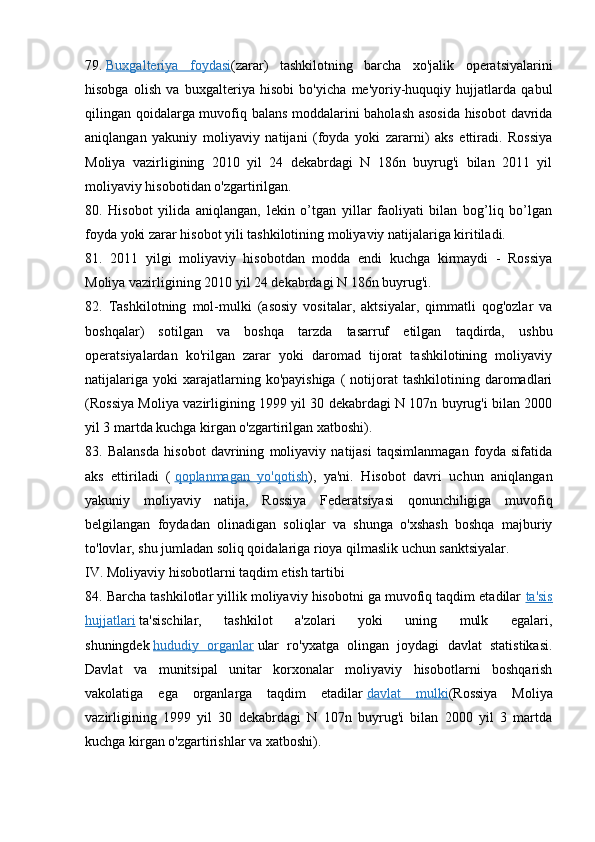 79.   Buxgalteriya   foydasi (zarar)   tashkilotning   barcha   xo'jalik   operatsiyalarini
hisobga   olish   va   buxgalteriya   hisobi   bo'yicha   me'yoriy-huquqiy   hujjatlarda   qabul
qilingan qoidalarga muvofiq balans moddalarini baholash asosida hisobot  davrida
aniqlangan   yakuniy   moliyaviy   natijani   (foyda   yoki   zararni)   aks   ettiradi.   Rossiya
Moliya   vazirligining   2010   yil   24   dekabrdagi   N   186n   buyrug'i   bilan   2011   yil
moliyaviy hisobotidan o'zgartirilgan.
80.   Hisobot   yilida   aniqlangan,   lekin   o’tgan   yillar   faoliyati   bilan   bog’liq   bo’lgan
foyda yoki zarar hisobot yili tashkilotining moliyaviy natijalariga kiritiladi.
81.   2011   yilgi   moliyaviy   hisobotdan   modda   endi   kuchga   kirmaydi   -   Rossiya
Moliya vazirligining 2010 yil 24 dekabrdagi N 186n buyrug'i.
82.   Tashkilotning   mol-mulki   (asosiy   vositalar,   aktsiyalar,   qimmatli   qog'ozlar   va
boshqalar)   sotilgan   va   boshqa   tarzda   tasarruf   etilgan   taqdirda,   ushbu
operatsiyalardan   ko'rilgan   zarar   yoki   daromad   tijorat   tashkilotining   moliyaviy
natijalariga   yoki   xarajatlarning  ko'payishiga   (   notijorat   tashkilotining  daromadlari
(Rossiya Moliya vazirligining 1999 yil 30 dekabrdagi N 107n buyrug'i bilan 2000
yil 3 martda kuchga kirgan o'zgartirilgan xatboshi).
83.   Balansda   hisobot   davrining   moliyaviy   natijasi   taqsimlanmagan   foyda   sifatida
aks   ettiriladi   (   qoplanmagan   yo'qotish ),   ya'ni.   Hisobot   davri   uchun   aniqlangan
yakuniy   moliyaviy   natija,   Rossiya   Federatsiyasi   qonunchiligiga   muvofiq
belgilangan   foydadan   olinadigan   soliqlar   va   shunga   o'xshash   boshqa   majburiy
to'lovlar, shu jumladan soliq qoidalariga rioya qilmaslik uchun sanktsiyalar.
IV. Moliyaviy hisobotlarni taqdim etish tartibi
84. Barcha tashkilotlar yillik moliyaviy hisobotni ga muvofiq taqdim etadilar   ta'sis
hujjatlari   ta'sischilar,   tashkilot   a'zolari   yoki   uning   mulk   egalari,
shuningdek   hududiy   organlar   ular   ro'yxatga   olingan   joydagi   davlat   statistikasi.
Davlat   va   munitsipal   unitar   korxonalar   moliyaviy   hisobotlarni   boshqarish
vakolatiga   ega   organlarga   taqdim   etadilar   davlat   mulki (Rossiya   Moliya
vazirligining   1999   yil   30   dekabrdagi   N   107n   buyrug'i   bilan   2000   yil   3   martda
kuchga kirgan o'zgartirishlar va xatboshi).