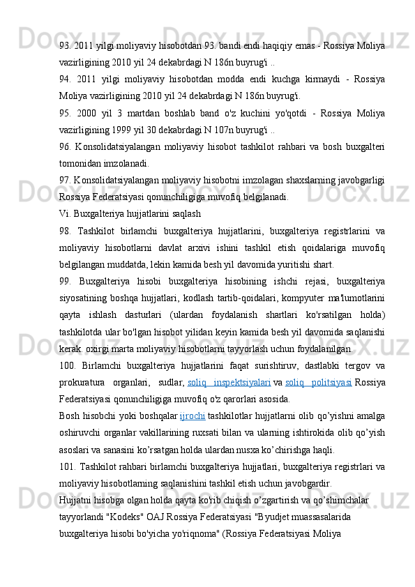 93. 2011 yilgi moliyaviy hisobotdan 93. bandi endi haqiqiy emas - Rossiya Moliya
vazirligining 2010 yil 24 dekabrdagi N 186n buyrug'i ..
94.   2011   yilgi   moliyaviy   hisobotdan   modda   endi   kuchga   kirmaydi   -   Rossiya
Moliya vazirligining 2010 yil 24 dekabrdagi N 186n buyrug'i.
95.   2000   yil   3   martdan   boshlab   band   o'z   kuchini   yo'qotdi   -   Rossiya   Moliya
vazirligining 1999 yil 30 dekabrdagi N 107n buyrug'i ..
96.   Konsolidatsiyalangan   moliyaviy   hisobot   tashkilot   rahbari   va   bosh   buxgalteri
tomonidan imzolanadi.
97. Konsolidatsiyalangan moliyaviy hisobotni imzolagan shaxslarning javobgarligi
Rossiya Federatsiyasi qonunchiligiga muvofiq belgilanadi.
Vi. Buxgalteriya hujjatlarini saqlash
98.   Tashkilot   birlamchi   buxgalteriya   hujjatlarini,   buxgalteriya   registrlarini   va
moliyaviy   hisobotlarni   davlat   arxivi   ishini   tashkil   etish   qoidalariga   muvofiq
belgilangan muddatda, lekin kamida besh yil davomida yuritishi shart.
99.   Buxgalteriya   hisobi   buxgalteriya   hisobining   ishchi   rejasi,   buxgalteriya
siyosatining   boshqa   hujjatlari,   kodlash   tartib-qoidalari,   kompyuter   ma'lumotlarini
qayta   ishlash   dasturlari   (ulardan   foydalanish   shartlari   ko'rsatilgan   holda)
tashkilotda ular bo'lgan hisobot yilidan keyin kamida besh yil davomida saqlanishi
kerak. oxirgi marta moliyaviy hisobotlarni tayyorlash uchun foydalanilgan.
100.   Birlamchi   buxgalteriya   hujjatlarini   faqat   surishtiruv,   dastlabki   tergov   va
prokuratura   organlari,   sudlar,   soliq   inspektsiyalari   va   soliq   politsiyasi   Rossiya
Federatsiyasi qonunchiligiga muvofiq o'z qarorlari asosida.
Bosh hisobchi yoki boshqalar   ijrochi   tashkilotlar hujjatlarni olib qo’yishni amalga
oshiruvchi organlar vakillarining ruxsati bilan va ularning ishtirokida olib qo’yish
asoslari va sanasini ko’rsatgan holda ulardan nusxa ko’chirishga haqli.
101. Tashkilot rahbari birlamchi buxgalteriya hujjatlari, buxgalteriya registrlari va
moliyaviy hisobotlarning saqlanishini tashkil etish uchun javobgardir.
Hujjatni hisobga olgan holda qayta ko'rib chiqish o’zgartirish va qo’shimchalar 
tayyorlandi "Kodeks" OAJ Rossiya Federatsiyasi  "Byudjet muassasalarida 
buxgalteriya hisobi bo'yicha yo'riqnoma" (Rossiya Federatsiyasi Moliya