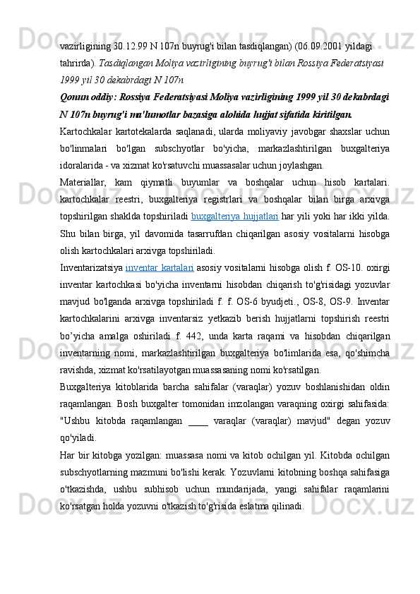vazirligining 30.12.99 N 107n buyrug'i bilan tasdiqlangan) (06.09.2001 yildagi 
tahrirda).  Tasdiqlangan Moliya vazirligining buyrug'i bilan Rossiya Federatsiyasi
1999 yil 30 dekabrdagi N 107n
Qonun oddiy: Rossiya Federatsiyasi Moliya vazirligining 1999 yil 30 dekabrdagi
N 107n buyrug'i ma'lumotlar bazasiga alohida hujjat sifatida kiritilgan.
Kartochkalar   kartotekalarda   saqlanadi,   ularda   moliyaviy   javobgar   shaxslar   uchun
bo'linmalari   bo'lgan   subschyotlar   bo'yicha,   markazlashtirilgan   buxgalteriya
idoralarida - va xizmat ko'rsatuvchi muassasalar uchun joylashgan.
Materiallar,   kam   qiymatli   buyumlar   va   boshqalar   uchun   hisob   kartalari.
kartochkalar   reestri,   buxgalteriya   registrlari   va   boshqalar   bilan   birga   arxivga
topshirilgan shaklda topshiriladi   buxgalteriya hujjatlari   har yili yoki har ikki yilda.
Shu   bilan   birga,   yil   davomida   tasarrufdan   chiqarilgan   asosiy   vositalarni   hisobga
olish kartochkalari arxivga topshiriladi.
Inventarizatsiya   inventar kartalari   asosiy vositalarni hisobga olish f. OS-10. oxirgi
inventar   kartochkasi   bo'yicha   inventarni   hisobdan   chiqarish   to'g'risidagi   yozuvlar
mavjud   bo'lganda   arxivga   topshiriladi   f.   f.   OS-6   byudjeti.,   OS-8,   OS-9.   Inventar
kartochkalarini   arxivga   inventarsiz   yetkazib   berish   hujjatlarni   topshirish   reestri
bo’yicha   amalga   oshiriladi   f.   442,   unda   karta   raqami   va   hisobdan   chiqarilgan
inventarning   nomi,   markazlashtirilgan   buxgalteriya   bo'limlarida   esa,   qo'shimcha
ravishda, xizmat ko'rsatilayotgan muassasaning nomi ko'rsatilgan.
Buxgalteriya   kitoblarida   barcha   sahifalar   (varaqlar)   yozuv   boshlanishidan   oldin
raqamlangan.   Bosh   buxgalter   tomonidan   imzolangan   varaqning   oxirgi   sahifasida:
"Ushbu   kitobda   raqamlangan   ____   varaqlar   (varaqlar)   mavjud"   degan   yozuv
qo'yiladi.
Har bir kitobga yozilgan: muassasa  nomi  va kitob ochilgan yil. Kitobda ochilgan
subschyotlarning mazmuni bo'lishi kerak. Yozuvlarni kitobning boshqa sahifasiga
o'tkazishda,   ushbu   subhisob   uchun   mundarijada,   yangi   sahifalar   raqamlarini
ko'rsatgan holda yozuvni o'tkazish to'g'risida eslatma qilinadi.