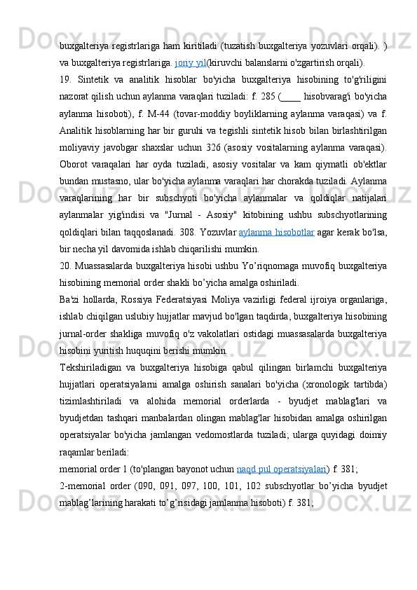 buxgalteriya   registrlariga   ham   kiritiladi   (tuzatish   buxgalteriya   yozuvlari   orqali).   )
va buxgalteriya registrlariga.   joriy yil (kiruvchi balanslarni o'zgartirish orqali).
19.   Sintetik   va   analitik   hisoblar   bo'yicha   buxgalteriya   hisobining   to'g'riligini
nazorat qilish uchun aylanma varaqlari tuziladi: f. 285 (____ hisobvarag'i bo'yicha
aylanma   hisoboti),   f.   M-44   (tovar-moddiy   boyliklarning   aylanma   varaqasi)   va   f.
Analitik hisoblarning har  bir  guruhi  va  tegishli  sintetik hisob  bilan birlashtirilgan
moliyaviy   javobgar   shaxslar   uchun   326   (asosiy   vositalarning   aylanma   varaqasi).
Oborot   varaqalari   har   oyda   tuziladi,   asosiy   vositalar   va   kam   qiymatli   ob'ektlar
bundan mustasno, ular bo'yicha aylanma varaqlari har chorakda tuziladi. Aylanma
varaqlarining   har   bir   subschyoti   bo'yicha   aylanmalar   va   qoldiqlar   natijalari
aylanmalar   yig'indisi   va   "Jurnal   -   Asosiy"   kitobining   ushbu   subschyotlarining
qoldiqlari bilan taqqoslanadi. 308. Yozuvlar   aylanma hisobotlar   agar kerak bo'lsa,
bir necha yil davomida ishlab chiqarilishi mumkin.
20.   Muassasalarda   buxgalteriya   hisobi   ushbu   Yo ’ riqnomaga   muvofiq   buxgalteriya
hisobining   memorial   order   shakli   bo ’ yicha   amalga   oshiriladi .
Ba'zi   hollarda,   Rossiya   Federatsiyasi   Moliya   vazirligi   federal   ijroiya   organlariga,
ishlab chiqilgan uslubiy hujjatlar mavjud bo'lgan taqdirda, buxgalteriya hisobining
jurnal-order   shakliga   muvofiq   o'z   vakolatlari   ostidagi   muassasalarda   buxgalteriya
hisobini yuritish huquqini berishi mumkin.
Tekshiriladigan   va   buxgalteriya   hisobiga   qabul   qilingan   birlamchi   buxgalteriya
hujjatlari   operatsiyalarni   amalga   oshirish   sanalari   bo'yicha   (xronologik   tartibda)
tizimlashtiriladi   va   alohida   memorial   orderlarda   -   byudjet   mablag'lari   va
byudjetdan   tashqari   manbalardan   olingan   mablag'lar   hisobidan   amalga   oshirilgan
operatsiyalar   bo'yicha   jamlangan   vedomostlarda   tuziladi;   ularga   quyidagi   doimiy
raqamlar beriladi:
memorial order 1 (to'plangan bayonot uchun   naqd pul operatsiyalari ) f. 381;
2-memorial   order   (090,   091,   097,   100,   101,   102   subschyotlar   bo’yicha   byudjet
mablag’larining harakati to’g’risidagi jamlanma hisoboti) f. 381;