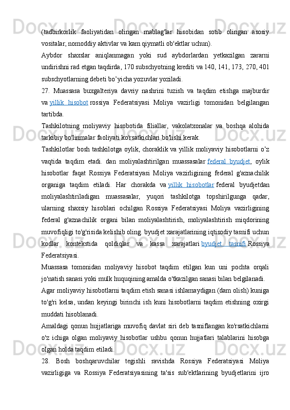 (tadbirkorlik   faoliyatidan   olingan   mablag'lar   hisobidan   sotib   olingan   asosiy
vositalar, nomoddiy aktivlar va kam qiymatli ob'ektlar uchun).
Aybdor   shaxslar   aniqlanmagan   yoki   sud   aybdorlardan   yetkazilgan   zararni
undirishni rad etgan taqdirda, 170 subschyotning krediti va 140, 141, 173, 270, 401
subschyotlarning debeti bo’yicha yozuvlar yoziladi.
27.   Muassasa   buxgalteriya   davriy   nashrini   tuzish   va   taqdim   etishga   majburdir
va   yillik   hisobot   rossiya   Federatsiyasi   Moliya   vazirligi   tomonidan   belgilangan
tartibda.
Tashkilotning   moliyaviy   hisobotida   filiallar,   vakolatxonalar   va   boshqa   alohida
tarkibiy bo'linmalar faoliyati ko'rsatkichlari bo'lishi kerak.
Tashkilotlar bosh tashkilotga oylik, choraklik va yillik moliyaviy hisobotlarni o’z
vaqtida   taqdim   etadi.   dan   moliyalashtirilgan   muassasalar   federal   byudjet ,   oylik
hisobotlar   faqat   Rossiya   Federatsiyasi   Moliya   vazirligining   federal   g'aznachilik
organiga   taqdim   etiladi.   Har   chorakda   va   yillik   hisobotlar   federal   byudjetdan
moliyalashtiriladigan   muassasalar,   yuqori   tashkilotga   topshirilgunga   qadar,
ularning   shaxsiy   hisoblari   ochilgan   Rossiya   Federatsiyasi   Moliya   vazirligining
federal   g'aznachilik   organi   bilan   moliyalashtirish,   moliyalashtirish   miqdorining
muvofiqligi to'g'risida kelishib oling. byudjet xarajatlarining iqtisodiy tasnifi uchun
kodlar   kontekstida   qoldiqlar   va   kassa   xarajatlari   byudjet   tasnifi   Rossiya
Federatsiyasi.
Muassasa   tomonidan   moliyaviy   hisobot   taqdim   etilgan   kun   uni   pochta   orqali
jo'natish sanasi yoki mulk huquqining amalda o'tkazilgan sanasi bilan belgilanadi.
Agar moliyaviy hisobotlarni taqdim etish sanasi ishlamaydigan (dam olish) kuniga
to'g'ri   kelsa,   undan   keyingi   birinchi   ish   kuni   hisobotlarni   taqdim   etishning   oxirgi
muddati hisoblanadi.
Amaldagi qonun hujjatlariga muvofiq davlat  siri deb tasniflangan ko'rsatkichlarni
o'z   ichiga   olgan   moliyaviy   hisobotlar   ushbu   qonun   hujjatlari   talablarini   hisobga
olgan holda taqdim etiladi.
28.   Bosh   boshqaruvchilar   tegishli   ravishda   Rossiya   Federatsiyasi   Moliya
vazirligiga   va   Rossiya   Federatsiyasining   ta'sis   sub'ektlarining   byudjetlarini   ijro
