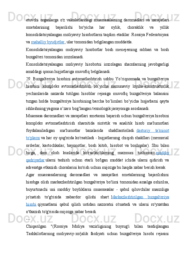 etuvchi   organlarga   o'z   vakolatlaridagi   muassasalarning   daromadlari   va   xarajatlari
smetalarining   bajarilishi   bo'yicha   har   oylik,   choraklik   va   yillik
konsolidatsiyalangan moliyaviy hisobotlarni taqdim etadilar. Rossiya Federatsiyasi
va   mahalliy byudjetlar , ular tomonidan belgilangan muddatda.
Konsolidatsiyalangan   moliyaviy   hisobotlar   bosh   menejerning   rahbari   va   bosh
buxgalteri tomonidan imzolanadi.
Konsolidatsiyalangan   moliyaviy   hisobotni   imzolagan   shaxslarning   javobgarligi
amaldagi qonun hujjatlariga muvofiq belgilanadi.
29.   Buxgalteriya   hisobini   avtomatlashtirish   ushbu   Yo’riqnomada   va   buxgalteriya
hisobini   kompleks   avtomatlashtirish   bo’yicha   namunaviy   loyiha-konstruktorlik
yechimlarida   nazarda   tutilgan   hisoblar   rejasiga   muvofiq   buxgalteriya   balansini
tuzgan  holda  buxgalteriya  hisobining  barcha  bo’limlari  bo’yicha  hujjatlarni   qayta
ishlashning yagona o’zaro bog’langan texnologik jarayoniga asoslanadi.
Muassasa daromadlari va xarajatlari smetasini bajarish uchun buxgalteriya hisobini
kompleks   avtomatlashtirish   sharoitida   sintetik   va   analitik   hisob   ma'lumotlari
foydalaniladigan   ma'lumotlar   bazalarida   shakllantiriladi.   dasturiy   ta'minot
to'plami   va har oy qog'ozda ko'rsatiladi - hujjatlarning chiqish shakllari (memorial
orderlar,   kartochkalar,   bayonotlar,   bosh   kitob,   hisobot   va   boshqalar).   Shu   bilan
birga,   dam   olish   kunlarida   ko'rsatkichlarning   mazmuni   tushumsiz   moddiy
qadriyatlar   ularni   tashish   uchun   etarli   bo'lgan   muddat   ichida   ularni   qidirish   va
adresatga etkazish choralarini ko'rish uchun mijozga bu haqda xabar berish kerak.
Agar   muassasalarning   daromadlari   va   xarajatlari   smetalarining   bajarilishini
hisobga olish markazlashtirilgan buxgalteriya bo'limi tomonidan amalga oshirilsa,
buyurtmachi   uni   moddiy   boyliklarni   muassasalar   -   qabul   qiluvchilar   manziliga
jo'natish   to'g'risida   xabardor   qilishi   shart.   Markazlashtirilgan   buxgalteriya
hisobi   qiymatlarni   qabul   qilish   ustidan   nazoratni   o'rnatadi   va   ularni   ro'yxatdan
o'tkazish to'g'risida mijozga xabar beradi.
---
Chiqarilgan   "(Rossiya   Moliya   vazirligining   buyrug'i   bilan   tasdiqlangan
Tashkilotlarning   moliyaviy-xo'jalik   faoliyati   uchun   buxgalteriya   hisobi   rejasini