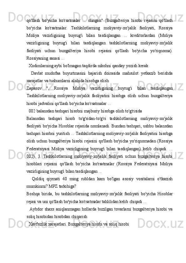 qo'llash   bo'yicha   ko'rsatmalar   ...   olingan"   (Buxgalteriya   hisobi   rejasini   qo'llash
bo'yicha   ko'rsatmalar.   Tashkilotlarning   moliyaviy-xo'jalik   faoliyati,   Rossiya
Moliya   vazirligining   buyrug'i   bilan   tasdiqlangan   ...   kreditorlardan   (Moliya
vazirligining   buyrug'i   bilan   tasdiqlangan   tashkilotlarning   moliyaviy-xo'jalik
faoliyati   uchun   buxgalteriya   hisobi   rejasini   qo'llash   bo'yicha   yo'riqnoma).
Rossiyaning sanasi ...
   Xodimlarning   aybi   bo ' lmagan   taqdirda   nikohni   qanday   yozish   kerak
   
 Davlat   mudofaa   buyurtmasini   bajarish   doirasida   mahsulot   yetkazib   berishda
xarajatlar   va   tushumlarni   alohida   hisobga   olish
Zapasov   ",   Rossiya   Moliya   vazirligining   buyrug ' i   bilan   tasdiqlangan
Tashkilotlarning   moliyaviy - xo ' jalik   faoliyatini   hisobga   olish   uchun   buxgalteriya
hisobi   jadvalini   qo ' llash   bo ' yicha   ko ' rsatmalar  ...
  002 balansdan tashqari hisobni majburiy hisobga olish to'g'risida
Balansdan   tashqari   hisob   to'g'ridan-to'g'ri   tashkilotlarning   moliyaviy-xo'jalik
faoliyati  bo'yicha Hisoblar  rejasida nomlanadi. Bundan tashqari, ushbu balansdan
tashqari hisobni yuritish ... Tashkilotlarning moliyaviy-xo'jalik faoliyatini hisobga
olish uchun buxgalteriya hisobi  rejasini  qo'llash bo'yicha yo'riqnomadan (Rossiya
Federatsiyasi   Moliya   vazirligining   buyrug'i   bilan   tasdiqlangan)   kelib   chiqadi.   ...
002).   3.   Tashkilotlarning   moliyaviy-xo'jalik   faoliyati   uchun   buxgalteriya   hisobi
hisoblari   rejasini   qo'llash   bo'yicha   ko'rsatmalar   (Rossiya   Federatsiyasi   Moliya
vazirligining buyrug'i bilan tasdiqlangan ...
    Qoldiq   qiymati   40   ming   rubldan   kam   bo'lgan   asosiy   vositalarni   o'tkazish
mumkinmi? MPZ tarkibiga?
Boshqa   birida,   bu   tashkilotlarning   moliyaviy-xo'jalik   faoliyati   bo'yicha   Hisoblar
rejasi va uni qo'llash bo'yicha ko'rsatmalar tahlilidan kelib chiqadi ...
   Aybdor  shaxs  aniqlanmagan hollarda buzilgan tovarlarni  buxgalteriya hisobi  va
soliq hisobidan hisobdan chiqarish
  Xavfsizlik xarajatlari. Buxgalteriya hisobi va soliq hisobi