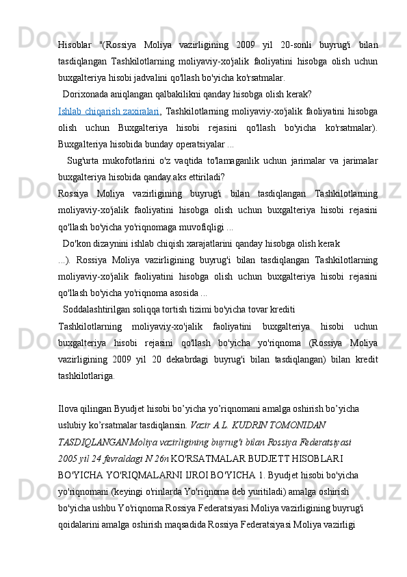 Hisoblar   "(Rossiya   Moliya   vazirligining   2009   yil   20-sonli   buyrug'i   bilan
tasdiqlangan   Tashkilotlarning   moliyaviy-xo'jalik   faoliyatini   hisobga   olish   uchun
buxgalteriya hisobi jadvalini qo'llash bo'yicha ko'rsatmalar.
  Dorixonada aniqlangan qalbakilikni qanday hisobga olish kerak?
Ishlab chiqarish zaxiralari , Tashkilotlarning moliyaviy-xo'jalik faoliyatini  hisobga
olish   uchun   Buxgalteriya   hisobi   rejasini   qo'llash   bo'yicha   ko'rsatmalar).
Buxgalteriya hisobida bunday operatsiyalar ...
    Sug'urta   mukofotlarini   o'z   vaqtida   to'lamaganlik   uchun   jarimalar   va   jarimalar
buxgalteriya hisobida qanday aks ettiriladi?
Rossiya   Moliya   vazirligining   buyrug'i   bilan   tasdiqlangan   Tashkilotlarning
moliyaviy-xo'jalik   faoliyatini   hisobga   olish   uchun   buxgalteriya   hisobi   rejasini
qo'llash bo'yicha yo'riqnomaga muvofiqligi ...
  Do'kon dizaynini ishlab chiqish xarajatlarini qanday hisobga olish kerak
...).   Rossiya   Moliya   vazirligining   buyrug'i   bilan   tasdiqlangan   Tashkilotlarning
moliyaviy-xo'jalik   faoliyatini   hisobga   olish   uchun   buxgalteriya   hisobi   rejasini
qo'llash bo'yicha yo'riqnoma asosida ...
  Soddalashtirilgan soliqqa tortish tizimi bo'yicha tovar krediti
Tashkilotlarning   moliyaviy-xo'jalik   faoliyatini   buxgalteriya   hisobi   uchun
buxgalteriya   hisobi   rejasini   qo'llash   bo'yicha   yo'riqnoma   (Rossiya   Moliya
vazirligining   2009   yil   20   dekabrdagi   buyrug'i   bilan   tasdiqlangan)   bilan   kredit
tashkilotlariga.
Ilova qilingan Byudjet hisobi bo’yicha yo’riqnomani amalga oshirish bo’yicha 
uslubiy ko’rsatmalar tasdiqlansin.  Vazir A.L. KUDRIN TOMONIDAN 
TASDIQLANGAN Moliya vazirligining buyrug'i bilan Rossiya Federatsiyasi
2005 yil 24 fevraldagi N 26n  KO'RSATMALAR BUDJETT HISOBLARI 
BO'YICHA YO'RIQMALARNI IJROI BO'YICHA 1. Byudjet hisobi bo'yicha 
yo'riqnomani (keyingi o'rinlarda Yo'riqnoma deb yuritiladi) amalga oshirish 
bo'yicha ushbu Yo'riqnoma Rossiya Federatsiyasi Moliya vazirligining buyrug'i 
qoidalarini amalga oshirish maqsadida Rossiya Federatsiyasi Moliya vazirligi
