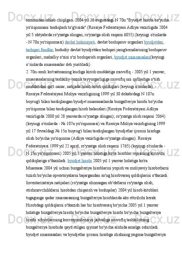 tomonidan ishlab chiqilgan. 2004 yil 26 avgustdagi N 70n "Byudjet hisobi bo'yicha
yo'riqnomani tasdiqlash to'g'risida" (Rossiya Federatsiyasi Adliya vazirligida 2004 
yil 5 oktyabrda ro'yxatga olingan, ro'yxatga olish raqami 6055) (keyingi o'rinlarda 
- N 70n yo'riqnomasi)   davlat hokimiyati , davlat boshqaruv organlari   byudjetdan 
tashqari fondlar , hududiy davlat byudjetdan tashqari jamg'armalarining boshqaruv 
organlari, mahalliy o'zini o'zi boshqarish organlari,   byudjet muassasalari (keyingi 
o’rinlarda muassasalar deb yuritiladi).
2. 70n-sonli ko'rsatmaning kuchga kirish muddatiga muvofiq - 2005 yil 1 yanvar, 
muassasalarning tashkiliy-texnik tayyorgarligiga muvofiq uni qo'llashga o'tish 
muddatidan qat'i nazar, natijada hisob-kitob qoldiqlari (keyingi o'rinlarda). - 
Rossiya Federatsiyasi Moliya vazirligining 1999 yil 30 dekabrdagi N 107n 
buyrug'i bilan tasdiqlangan byudjet muassasalarida buxgalteriya hisobi bo'yicha 
yo'riqnoma bilan tasdiqlangan hisob balanslari (Rossiya Federatsiyasi Adliya 
vazirligida 2000 yil 28 yanvarda ro'yxatga olingan); ro'yxatga olish raqami 2064) 
(keyingi o'rinlarda - № 107n yo'riqnomasi) va Rossiya Moliya vazirligining 1999 
yil 17 fevraldagi № 15n buyrug'i bilan tasdiqlangan byudjetlar ijrosini hisobga 
olish bo'yicha yo'riqnoma (Adliya vazirligida ro'yxatga olingan). Rossiya 
Federatsiyasi 1999 yil 22 aprel, ro'yxatga olish raqami 1765) (keyingi o'rinlarda - 
N 15n yo'riqnomasi) 2005 yil 1 yanvar holatiga ko'ra hisoblar rejasining kiruvchi 
qoldiqlariga o'tkaziladi.   byudjet hisobi   2005 yil 1 yanvar holatiga ko'ra.
Muassasa 2004 yil uchun buxgalteriya hisoblarini yopish va moliyaviy hisobotlarni
tuzish bo'yicha operatsiyalarni bajargandan so'ng hisobvaraq qoldiqlarini o'tkazadi.
Inventarizatsiya natijalari (ro'yxatga olinmagan ob'ektlarni ro'yxatga olish, 
etishmovchiliklarni hisobdan chiqarish va boshqalar) 2004 yil hisob-kitoblari 
tugagunga qadar muassasaning buxgalteriya hisoblarida aks ettirilishi kerak.
Hisobdagi qoldiqlarni o'tkazish har bir hisobvaraq bo'yicha 2005 yil 1 yanvar 
holatiga buxgalteriya hisobi bo'yicha buxgalteriya hisobi bo'yicha buxgalteriya 
hisobi schyotlarining korrespondensiya jadvaliga muvofiq tashkilotning 
buxgalteriya hisobida qayd etilgan qiymat bo'yicha alohida amalga oshiriladi. 
byudjet muassasalari va byudjetlar ijrosini hisobga olishning yagona buxgalteriya