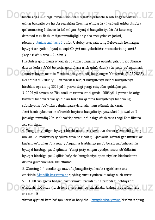 hisobi rejasini buxgalteriya hisobi va buxgalteriya hisobi hisoblariga o'tkazish 
uchun buxgalteriya hisobi registrlari (keyingi o'rinlarda - 1-jadval) ushbu Uslubiy 
qo'llanmaning 1-ilovasida keltirilgan. Byudjet buxgalteriya hisobi kodining 
daromad tasniflash kodiga muvofiqligi bo'yicha tavsiyalar va jadval, 
idoraviy,   funktsional tasnifi   ushbu Uslubiy tavsiyalarning 2-ilovasida keltirilgan 
byudjet xarajatlari, byudjet taqchilligini moliyalashtirish manbalarining tasnifi 
(keyingi o'rinlarda – 2-jadval).
Hisobdagi qoldiqlarni o'tkazish bo'yicha buxgalteriya operatsiyalari hisobotlararo 
davrda (eski sub'ekt bo'yicha qoldiqlarni isloh qilish davri) 70n-sonli yo'riqnomada
(bundan buyon matnda Yordam deb yuritiladi) belgilangan Yordamda (f. 0504833)
aks ettiriladi. -2005 yil 1 yanvardagi budjet buxgalteriya hisobi buxgalteriya 
hisoblari rejasining 2005 yil 1 yanvardagi yangi schyotlar qoldiqlariga).
3. 2005 yil davomida 70n-sonli ko'rsatma kiritilganda, 2005 yil 1 yanvar holatiga 
kiruvchi hisobvaraqlar qoldiqlari bilan bir qatorda buxgalteriya hisobining 
subschyotlari bo'yicha belgilangan aylanmalar ham o'tkazilishi kerak.
Jami hisob aylanmasini o'tkazish bo'yicha buxgalteriya yozuvlari 1-jadval va 2-
jadvalga muvofiq 70n-sonli yo'riqnomani qo'llashga o'tish sanasidagi Sertifikatda 
aks ettirilgan.
4. Yangi joriy etilgan byudjet hisobi ob'ektlari (davlat va shahar g'aznachiligining 
mol-mulki, moliyaviy qo'yilmalar va boshqalar) 1-jadvalda ko'rsatilgan tuzatishlar 
kiritish yo'li bilan 70n-sonli yo'riqnoma talablariga javob beradigan baholashda 
byudjet hisobiga qabul qilinadi. Yangi joriy etilgan byudjet hisobi ob'ektlarini 
byudjet hisobiga qabul qilish bo'yicha buxgalteriya operatsiyalari hisobotlararo 
davrda guvohnomada aks ettiriladi.
5. Ularning 2-4-bandlariga muvofiq buxgalteriya hisobi registrlarini aks 
ettirishda   Metodik ko'rsatmalar   quyidagi xususiyatlarni hisobga olish zarur.
5.1. 1000 rublgacha bo'lgan past qiymatli narsalarning hisobdagi qoldiqlarini 
o'tkazish. inklyuziv (idish-tovoq va yumshoq jihozlardan tashqari) quyidagilarni 
aks ettiradi:
xizmat qiymati kam bo'lgan narsalar bo'yicha -   buxgalteriya yozuvi   hisobvaraqning