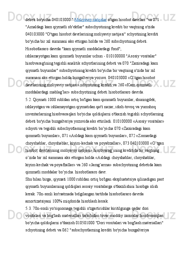 debeti bo'yicha 040103000 "   Moliyaviy natijalar   o'tgan hisobot davrlari "va 071 
"Amaldagi kam qiymatli ob'ektlar" subschyotining krediti bir vaqtning o'zida 
040103000 "O'tgan hisobot davrlarining moliyaviy natijasi" schyotining krediti 
bo'yicha bir xil summani aks ettirgan holda va 260 subschyotning debeti. 
Hisobotlararo davrda "kam qiymatli moddalardagi fond";
ishlamayotgan kam qimmatli buyumlar uchun - 010100000 "Asosiy vositalar" 
hisobvarag'ining tegishli analitik schyotlarining debeti va 070 "Zaxiradagi kam 
qiymatli buyumlar" subschyotining krediti bo'yicha bir vaqtning o'zida bir xil 
summani aks ettirgan holda buxgalteriya yozuvi. 040103000 «O’tgan hisobot 
davrlarining moliyaviy natijasi» schyotining krediti va 260 «Kam qimmatli 
moddalardagi mablag’lar» subschyotining debeti hisobotlararo davrda.
5.2. Qiymati 1000 rubldan ortiq bo'lgan kam qimmatli buyumlar, shuningdek, 
ishlayotgan va ishlamayotgan qiymatidan qat'i nazar, idish-tovoq va yumshoq 
inventarlarning hisobvaraqlari bo'yicha qoldiqlarni o'tkazish tegishli schyotlarning 
debeti bo'yicha buxgalteriya yozuvida aks ettiriladi. 010100000 «Asosiy vositalar» 
schyoti va tegishli subschyotlarning krediti bo’yicha 070 «Zaxiradagi kam 
qimmatli buyumlar», 071 «Asldagi kam qiymatli buyumlar», 072 «Zomardagi 
choyshablar, choyshablar, kiyim-kechak va poyabzallar», 073 040103000 «O’tgan 
hisobot davrlarining moliyaviy natijasi» hisobvarag’ining kreditida bir vaqtning 
o’zida bir xil summani aks ettirgan holda «Asldagi choyshablar, choyshablar, 
kiyim-kechak va poyafzallar» va 260 «Jamg’arma» subschyotining debetida kam 
qimmatli moddalar bo’yicha. hisobotlararo davr.
Shu bilan birga, qiymati 1000 rubldan ortiq bo'lgan ekspluatatsiya qilinadigan past 
qiymatli buyumlarning qoldiqlari asosiy vositalarga o'tkazilishini hisobga olish 
kerak.  70n-sonli ko'rsatmada belgilangan tartibda hisobotlararo davrda 
amortizatsiyani 100% miqdorida hisoblash kerak.
5.3. 70n-sonli yo'riqnomaga tegishli o'zgartirishlar kiritilgunga qadar dori 
vositalari va bog'lash materiallari tarkibidan tovar-moddiy zaxiralar hisobvaraqlari 
bo'yicha qoldiqlarni o'tkazish 010501000 "Dori vositalari va bog'lash materiallari" 
schyotining debeti va 062 "subschyotlarning krediti bo'yicha buxgalteriya