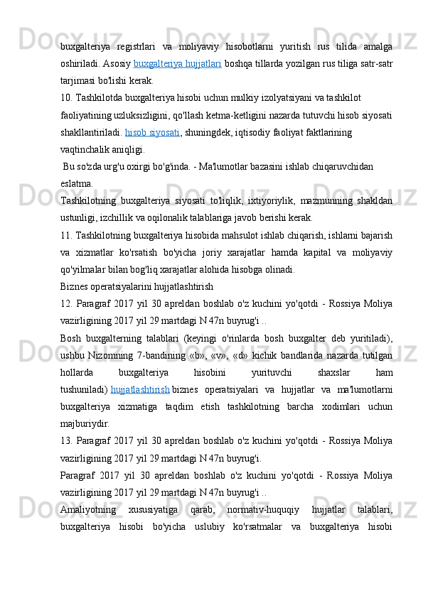 buxgalteriya   registrlari   va   moliyaviy   hisobotlarni   yuritish   rus   tilida   amalga
oshiriladi. Asosiy   buxgalteriya hujjatlari   boshqa tillarda yozilgan rus tiliga satr-satr
tarjimasi bo'lishi kerak.
10. Tashkilotda buxgalteriya hisobi uchun mulkiy izolyatsiyani va tashkilot 
faoliyatining uzluksizligini, qo'llash ketma-ketligini nazarda tutuvchi hisob siyosati
shakllantiriladi.   hisob siyosati , shuningdek, iqtisodiy faoliyat faktlarining 
vaqtinchalik   aniqligi.
 Bu so'zda urg'u oxirgi bo'g'inda. - Ma'lumotlar bazasini ishlab chiqaruvchidan 
eslatma.
Tashkilotning   buxgalteriya   siyosati   to'liqlik,   ixtiyoriylik,   mazmunning   shakldan
ustunligi, izchillik va oqilonalik talablariga javob berishi kerak.
11. Tashkilotning buxgalteriya hisobida mahsulot ishlab chiqarish, ishlarni bajarish
va   xizmatlar   ko'rsatish   bo'yicha   joriy   xarajatlar   hamda   kapital   va   moliyaviy
qo'yilmalar bilan bog'liq xarajatlar alohida hisobga olinadi.
Biznes operatsiyalarini hujjatlashtirish
12.   Paragraf   2017   yil   30   apreldan   boshlab   o'z   kuchini   yo'qotdi   -   Rossiya   Moliya
vazirligining 2017 yil 29 martdagi N 47n buyrug'i ..
Bosh   buxgalterning   talablari   (keyingi   o'rinlarda   bosh   buxgalter   deb   yuritiladi),
ushbu   Nizomning   7-bandining   «b»,   «v»,   «d»   kichik   bandlarida   nazarda   tutilgan
hollarda   buxgalteriya   hisobini   yurituvchi   shaxslar   ham
tushuniladi)   hujjatlashtirish   biznes   operatsiyalari   va   hujjatlar   va   ma'lumotlarni
buxgalteriya   xizmatiga   taqdim   etish   tashkilotning   barcha   xodimlari   uchun
majburiydir.
13.   Paragraf   2017   yil   30   apreldan   boshlab   o'z   kuchini   yo'qotdi   -   Rossiya   Moliya
vazirligining 2017 yil 29 martdagi N 47n buyrug'i.
Paragraf   2017   yil   30   apreldan   boshlab   o'z   kuchini   yo'qotdi   -   Rossiya   Moliya
vazirligining 2017 yil 29 martdagi N 47n buyrug'i ..
Amaliyotning   xususiyatiga   qarab,   normativ-huquqiy   hujjatlar   talablari,
buxgalteriya   hisobi   bo'yicha   uslubiy   ko'rsatmalar   va   buxgalteriya   hisobi 