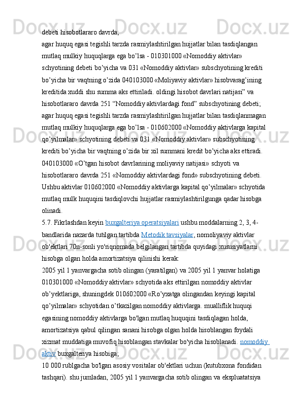 debeti hisobotlararo davrda;
agar huquq egasi tegishli tarzda rasmiylashtirilgan hujjatlar bilan tasdiqlangan 
mutlaq mulkiy huquqlarga ega bo’lsa - 010301000 «Nomoddiy aktivlar» 
schyotining debeti bo’yicha va 031 «Nomoddiy aktivlar» subschyotining krediti 
bo’yicha bir vaqtning o’zida 040103000 «Moliyaviy aktivlar» hisobvarag’ining 
kreditida xuddi shu summa aks ettiriladi. oldingi hisobot davrlari natijasi” va 
hisobotlararo davrda 251 “Nomoddiy aktivlardagi fond” subschyotining debeti;
agar huquq egasi tegishli tarzda rasmiylashtirilgan hujjatlar bilan tasdiqlanmagan 
mutlaq mulkiy huquqlarga ega bo’lsa - 010602000 «Nomoddiy aktivlarga kapital 
qo’yilmalar» schyotining debeti va 031 «Nomoddiy aktivlar» subschyotining 
krediti bo’yicha bir vaqtning o’zida bir xil summani kredit bo’yicha aks ettiradi. 
040103000 «O’tgan hisobot davrlarining moliyaviy natijasi» schyoti va 
hisobotlararo davrda 251 «Nomoddiy aktivlardagi fond» subschyotining debeti. 
Ushbu aktivlar 010602000 «Nomoddiy aktivlarga kapital qo’yilmalar» schyotida 
mutlaq mulk huquqini tasdiqlovchi hujjatlar rasmiylashtirilgunga qadar hisobga 
olinadi.
5.7. Fikrlashdan keyin   buxgalteriya operatsiyalari   ushbu moddalarning 2, 3, 4-
bandlarida nazarda tutilgan tartibda   Metodik tavsiyalar , nomoliyaviy aktivlar 
ob'ektlari 70n-sonli yo'riqnomada belgilangan tartibda quyidagi xususiyatlarni 
hisobga olgan holda amortizatsiya qilinishi kerak:
2005 yil 1 yanvargacha sotib olingan (yaratilgan) va 2005 yil 1 yanvar holatiga 
010301000 «Nomoddiy aktivlar» schyotida aks ettirilgan nomoddiy aktivlar 
ob’yektlariga, shuningdek 010602000 «Ro’yxatga olingandan keyingi kapital 
qo’yilmalar» schyotidan o’tkazilgan nomoddiy aktivlarga. mualliflik huquqi 
egasining nomoddiy aktivlarga bo'lgan mutlaq huquqini tasdiqlagan holda, 
amortizatsiya qabul qilingan sanani hisobga olgan holda hisoblangan foydali 
xizmat muddatiga muvofiq hisoblangan stavkalar bo'yicha hisoblanadi.   nomoddiy 
aktiv   buxgalteriya hisobiga;
10 000 rublgacha bo'lgan asosiy vositalar ob'ektlari uchun (kutubxona fondidan 
tashqari). shu jumladan, 2005 yil 1 yanvargacha sotib olingan va ekspluatatsiya