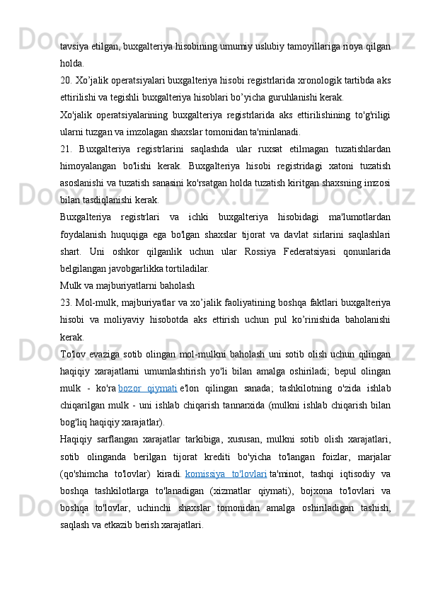 tavsiya etilgan, buxgalteriya hisobining umumiy uslubiy tamoyillariga rioya qilgan
holda.
20. Xo’jalik operatsiyalari buxgalteriya hisobi registrlarida xronologik tartibda aks
ettirilishi va tegishli buxgalteriya hisoblari bo’yicha guruhlanishi kerak.
Xo'jalik   operatsiyalarining   buxgalteriya   registrlarida   aks   ettirilishining   to'g'riligi
ularni tuzgan va imzolagan shaxslar tomonidan ta'minlanadi.
21.   Buxgalteriya   registrlarini   saqlashda   ular   ruxsat   etilmagan   tuzatishlardan
himoyalangan   bo'lishi   kerak.   Buxgalteriya   hisobi   registridagi   xatoni   tuzatish
asoslanishi va tuzatish sanasini ko'rsatgan holda tuzatish kiritgan shaxsning imzosi
bilan tasdiqlanishi kerak.
Buxgalteriya   registrlari   va   ichki   buxgalteriya   hisobidagi   ma'lumotlardan
foydalanish   huquqiga   ega   bo'lgan   shaxslar   tijorat   va   davlat   sirlarini   saqlashlari
shart.   Uni   oshkor   qilganlik   uchun   ular   Rossiya   Federatsiyasi   qonunlarida
belgilangan javobgarlikka tortiladilar.
Mulk va majburiyatlarni baholash
23. Mol-mulk, majburiyatlar va xo’jalik faoliyatining boshqa faktlari buxgalteriya
hisobi   va   moliyaviy   hisobotda   aks   ettirish   uchun   pul   ko’rinishida   baholanishi
kerak.
To'lov   evaziga   sotib   olingan   mol-mulkni   baholash   uni   sotib   olish   uchun   qilingan
haqiqiy   xarajatlarni   umumlashtirish   yo'li   bilan   amalga   oshiriladi;   bepul   olingan
mulk   -   ko'ra   bozor   qiymati   e'lon   qilingan   sanada;   tashkilotning   o'zida   ishlab
chiqarilgan   mulk   -   uni   ishlab   chiqarish   tannarxida   (mulkni   ishlab   chiqarish   bilan
bog'liq haqiqiy xarajatlar).
Haqiqiy   sarflangan   xarajatlar   tarkibiga,   xususan,   mulkni   sotib   olish   xarajatlari,
sotib   olinganda   berilgan   tijorat   krediti   bo'yicha   to'langan   foizlar,   marjalar
(qo'shimcha   to'lovlar)   kiradi.   komissiya   to'lovlari   ta'minot,   tashqi   iqtisodiy   va
boshqa   tashkilotlarga   to'lanadigan   (xizmatlar   qiymati),   bojxona   to'lovlari   va
boshqa   to'lovlar,   uchinchi   shaxslar   tomonidan   amalga   oshiriladigan   tashish,
saqlash va etkazib berish xarajatlari.