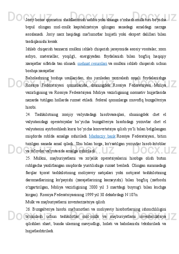 Joriy bozor qiymatini shakllantirish ushbu yoki shunga o'xshash mulk turi bo'yicha
bepul   olingan   mol-mulk   kapitalizatsiya   qilingan   sanadagi   amaldagi   narxga
asoslanadi.   Joriy   narx   haqidagi   ma'lumotlar   hujjatli   yoki   ekspert   dalillari   bilan
tasdiqlanishi kerak.
Ishlab chiqarish tannarxi mulkni ishlab chiqarish jarayonida asosiy vositalar, xom
ashyo,   materiallar,   yoqilg'i,   energiyadan   foydalanish   bilan   bog'liq   haqiqiy
xarajatlar   sifatida   tan   olinadi.   mehnat   resurslari   va   mulkni   ishlab   chiqarish   uchun
boshqa xarajatlar.
Baholashning   boshqa   usullaridan,   shu   jumladan   zaxiralash   orqali   foydalanishga
Rossiya   Federatsiyasi   qonunlarida,   shuningdek   Rossiya   Federatsiyasi   Moliya
vazirligining   va   Rossiya   Federatsiyasi   Moliya   vazirligining   normativ   hujjatlarida
nazarda   tutilgan   hollarda   ruxsat   etiladi.   federal   qonunlarga   muvofiq   buxgalteriya
hisobi.
24.   Tashkilotning   xorijiy   valyutadagi   hisobvaraqlari,   shuningdek   chet   el
valyutasidagi   operatsiyalar   bo’yicha   buxgalteriya   hisobidagi   yozuvlar   chet   el
valyutasini ayirboshlash kursi bo’yicha konvertatsiya qilish yo’li bilan belgilangan
miqdorda   rublda   amalga   oshiriladi.   Markaziy   bank   Rossiya   Federatsiyasi,   bitim
tuzilgan   sanada   amal   qiladi.   Shu   bilan   birga,   ko'rsatilgan   yozuvlar   hisob-kitoblar
va to'lovlar valyutasida amalga oshiriladi.
25.   Mulkni,   majburiyatlarni   va   xo'jalik   operatsiyalarini   hisobga   olish   butun
rublgacha yaxlitlangan miqdorda yuritilishiga ruxsat beriladi. Olingan summadagi
farqlar   tijorat   tashkilotining   moliyaviy   natijalari   yoki   notijorat   tashkilotining
daromadlarining   ko'payishi   (xarajatlarining   kamayishi)   bilan   bog'liq   (xatboshi
o'zgartirilgan,   Moliya   vazirligining   2000   yil   3   martdagi   buyrug'i   bilan   kuchga
kirgan).  Rossiya Federatsiyasining 1999 yil 30 dekabrdagi N 107n.
Mulk va majburiyatlarni inventarizatsiya qilish
26.   Buxgalteriya   hisobi   ma'lumotlari   va   moliyaviy   hisobotlarning   ishonchliligini
ta'minlash   uchun   tashkilotlar   mol-mulk   va   majburiyatlarni   inventarizatsiya
qilishlari   shart,   bunda   ularning   mavjudligi,   holati   va   baholanishi   tekshiriladi   va
hujjatlashtiriladi.
