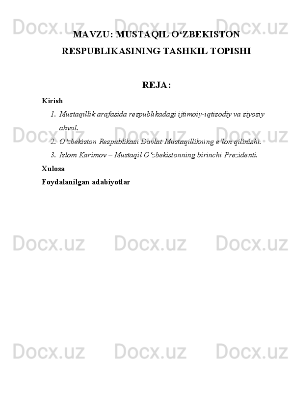 MAVZU: MUSTAQIL O‘ZBEKISTON
RESPUBLIKASINING TASHKIL TOPISHI 
REJA:
Kirish
1. Mustaqillik arafasida respublikadagi ijtimoiy-iqtisodiy va siyosiy 
ahvol. 
2. O‘zbekiston Respublikasi Davlat Mustaqillikning e’lon qilinishi. 
3. Islom Karimov – Mustaqil O‘zbekistonning birinchi Prezidenti. 
Xulosa
Foydalanilgan adabiyotlar 
