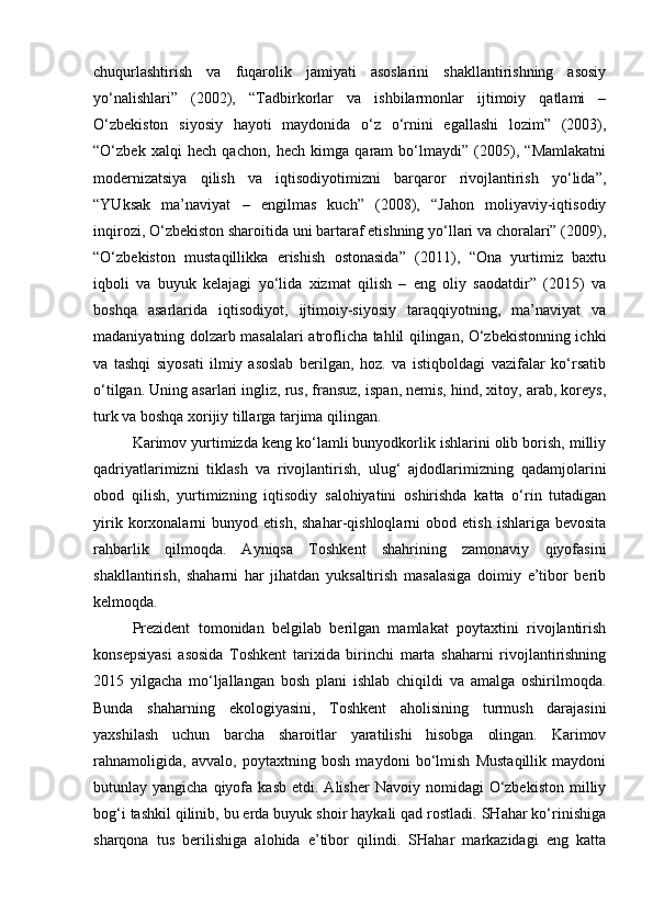 chuqurlashtirish   va   fuqarolik   jamiyati   asoslarini   shakllantirishning   asosiy
yo‘nalishlari”   (2002),   “Tadbirkorlar   va   ishbilarmonlar   ijtimoiy   qatlami   –
O‘zbekiston   siyosiy   hayoti   maydonida   o‘z   o‘rnini   egallashi   lozim”   (2003),
“O‘zbek   xalqi   hech   qachon,   hech   kimga   qaram   bo‘lmaydi”   (2005),   “Mamlakatni
modernizatsiya   qilish   va   iqtisodiyotimizni   barqaror   rivojlantirish   yo‘lida”,
“YUksak   ma’naviyat   –   engilmas   kuch”   (2008),   “Jahon   moliyaviy-iqtisodiy
inqirozi, O‘zbekiston sharoitida uni bartaraf etishning yo‘llari va choralari” (2009),
“O‘zbekiston   mustaqillikka   erishish   ostonasida”   (2011),   “Ona   yurtimiz   baxtu
iqboli   va   buyuk   kelajagi   yo‘lida   xizmat   qilish   –   eng   oliy   saodatdir”   (2015)   va
boshqa   asarlarida   iqtisodiyot,   ijtimoiy-siyosiy   taraqqiyotning,   ma’naviyat   va
madaniyatning dolzarb masalalari atroflicha tahlil qilingan, O‘zbekistonning ichki
va   tashqi   siyosati   ilmiy   asoslab   berilgan,   hoz.   va   istiqboldagi   vazifalar   ko‘rsatib
o‘tilgan. Uning asarlari ingliz, rus, fransuz, ispan, nemis, hind, xitoy, arab, koreys,
turk va boshqa xorijiy tillarga tarjima qilingan.
Karimov yurtimizda keng ko‘lamli bunyodkorlik ishlarini olib borish, milliy
qadriyatlarimizni   tiklash   va   rivojlantirish,   ulug‘   ajdodlarimizning   qadamjolarini
obod   qilish,   yurtimizning   iqtisodiy   salohiyatini   oshirishda   katta   o‘rin   tutadigan
yirik   korxonalarni   bunyod  etish,   shahar-qishloqlarni   obod   etish   ishlariga   bevosita
rahbarlik   qilmoqda.   Ayniqsa   Toshkent   shahrining   zamonaviy   qiyofasini
shakllantirish,   shaharni   har   jihatdan   yuksaltirish   masalasiga   doimiy   e’tibor   berib
kelmoqda. 
Prezident   tomonidan   belgilab   berilgan   mamlakat   poytaxtini   rivojlantirish
konsepsiyasi   asosida   Toshkent   tarixida   birinchi   marta   shaharni   rivojlantirishning
2015   yilgacha   mo‘ljallangan   bosh   plani   ishlab   chiqildi   va   amalga   oshirilmoqda.
Bunda   shaharning   ekologiyasini,   Toshkent   aholisining   turmush   darajasini
yaxshilash   uchun   barcha   sharoitlar   yaratilishi   hisobga   olingan.   Karimov
rahnamoligida,   avvalo,   poytaxtning   bosh   maydoni   bo‘lmish   Mustaqillik   maydoni
butunlay  yangicha  qiyofa  kasb   etdi.  Alisher   Navoiy  nomidagi   O‘zbekiston  milliy
bog‘i tashkil qilinib, bu erda buyuk shoir haykali qad rostladi. SHahar ko‘rinishiga
sharqona   tus   berilishiga   alohida   e’tibor   qilindi.   SHahar   markazidagi   eng   katta 