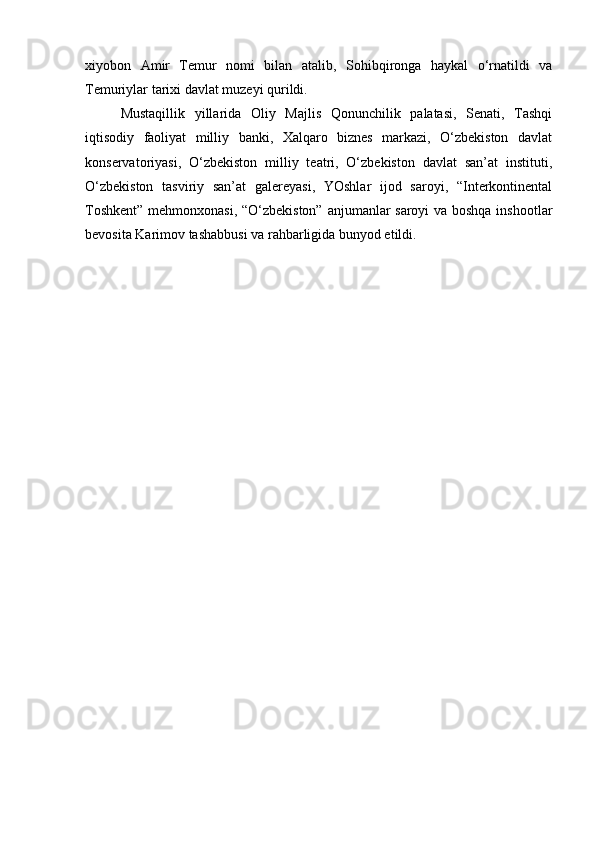 xiyobon   Amir   Temur   nomi   bilan   atalib,   Sohibqironga   haykal   o‘rnatildi   va
Temuriylar tarixi davlat muzeyi qurildi.
Mustaqillik   yillarida   Oliy   Majlis   Qonunchilik   palatasi,   Senati,   Tashqi
iqtisodiy   faoliyat   milliy   banki,   Xalqaro   biznes   markazi,   O‘zbekiston   davlat
konservatoriyasi,   O‘zbekiston   milliy   teatri,   O‘zbekiston   davlat   san’at   instituti,
O‘zbekiston   tasviriy   san’at   galereyasi,   YOshlar   ijod   saroyi,   “Interkontinental
Toshkent” mehmonxonasi, “O‘zbekiston” anjumanlar saroyi va boshqa inshootlar
bevosita Karimov tashabbusi va rahbarligida bunyod etildi.  