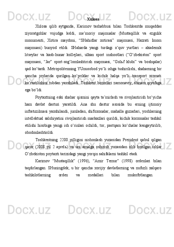 Xulosa
Xulosa   qilib   aytganda,   Karimov   tashabbusi   bilan   Toshkentda   muqaddas
ziyoratgohlar   vujudga   keldi,   me’moriy   majmualar   (Mustaqillik   va   ezgulik
monumenti,   Xotira   maydoni,   “SHahidlar   xotirasi”   majmuasi,   Hazrati   Imom
majmuasi)   bunyod   etildi.   SHaharda   yangi   turdagi   o‘quv   yurtlari   –   akademik
litseylar   va   kasb-hunar   kollejlari,   ulkan   sport   inshootlari   (“O‘zbekiston”   sport
majmuasi,   “Jar”   sport-sog‘lomlashtirish   majmuasi,   “Gol ь f   klubi”   va   boshqalar)
qad ko‘tardi. Metropolitenning YUnusobod yo‘li ishga tushirilishi, shaharning bir
qancha   joylarida   qurilgan   ko‘priklar   va   kichik   halqa   yo‘li   transport   xizmati
ko‘rsatilishini  tubdan yaxshiladi. Toshkent  bozorlari zamonaviy, shinam  qiyofaga
ega bo‘ldi.
Poytaxtning   eski   shahar   qismini   qayta   ta’mirlash   va   rivojlantirish   bo‘yicha
ham   davlat   dasturi   yaratildi.   Ana   shu   dastur   asosida   bu   erning   ijtimoiy
infratuzilmasi  yaxshilandi, jumladan, shifoxonalar, mahalla guzarlari, yoshlarning
intellektual salohiyatini  rivojlantirish markazlari qurildi, kichik korxonalar tashkil
etilishi   hisobiga   yangi   ish   o‘rinlari   ochildi,   tor,   pastqam   ko‘chalar   kengaytirilib,
obodonlashtirildi. 
Toshkentning   2200   yilligini   nishonlash   yuzasidan   Prezident   qabul   qilgan
qaror   (2008   yil   2   aprel ь )   va   uni   amalga   oshirish   yuzasidan   olib   borilgan   ishlar
O‘zbekiston poytaxti tarixidagi yangi yorqin sahifalarni tashkil etadi.
Karimov   “Mustaqillik”   (1996),   “Amir   Temur”   (1998)   ordenlari   bilan
taqdirlangan.   SHuningdek,   u   bir   qancha   xorijiy   davlatlarning   va   nufuzli   xalqaro
tashkilotlarning   orden   va   medallari   bilan   mukofotlangan.   