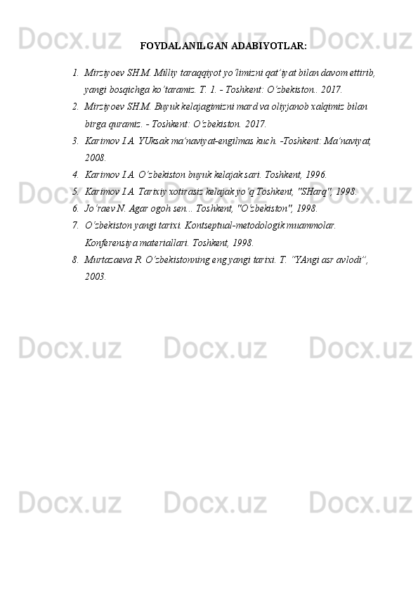 FOYDALANILGAN  ADABIYOTLAR:
1. Mirziyoev SH.M. Milliy taraqqiyot yo‘limizni qat’iyat bilan davom ettirib, 
yangi bosqichga ko‘taramiz. T. 1. - Toshkent: O‘zbekiston.. 2017. 
2. Mirziyoev SH.M. Buyuk kelajagimizni mard va oliyjanob xalqimiz bilan 
birga quramiz. - Toshkent: O‘zbekiston. 2017. 
3. Karimov I.A. YUksak ma’naviyat-engilmas kuch. -Toshkent: Ma’naviyat, 
2008. 
4. Karimov I.A. O‘zbekiston buyuk kelajak sari. Toshkent, 1996. 
5. Karimov I.A. Tarixiy xotirasiz kelajak yo‘q Toshkent, "SHarq", 1998. 
6. Jo‘raev N. Agar ogoh sen... Toshkent, "O‘zbekiston", 1998. 
7. O‘zbekiston yangi tarixi. Kontseptual-metodologik muammolar. 
Konferensiya materiallari. Toshkent, 1998. 
8. Murtazaeva R. O‘zbekistonning eng yangi tarixi. T. “YAngi asr avlodi”, 
2003.  