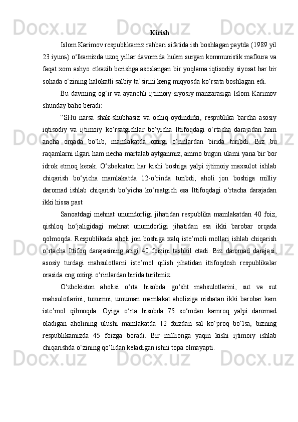 Kirish
Islom Karimov respublikamiz rahbari sifatida ish boshlagan paytda (1989 yil
23 iyun ь ) o‘lkamizda uzoq yillar davomida hukm surgan kommunistik mafkura va
faqat xom ashyo etkazib berishga asoslangan bir yoqlama iqtisodiy siyosat har bir
sohada o‘zining halokatli salbiy ta’sirini keng miqyosda ko‘rsata boshlagan edi. 
Bu davrning og‘ir va ayanchli ijtimoiy-siyosiy manzarasiga Islom Karimov
shunday baho beradi:
“SHu   narsa   shak-shubhasiz   va   ochiq-oydindirki,   respublika   barcha   asosiy
iqtisodiy   va   ijtimoiy   ko‘rsatgichlar   bo‘yicha   Ittifoqdagi   o‘rtacha   darajadan   ham
ancha   orqada   bo‘lib,   mamlakatda   oxirgi   o‘rinlardan   birida   turibdi.   Biz   bu
raqamlarni ilgari ham necha martalab aytganmiz, ammo bugun ularni yana bir bor
idrok   etmoq   kerak.   O‘zbekiston   har   kishi   boshiga   yalpi   ijtimoiy   maxsulot   ishlab
chiqarish   bo‘yicha   mamlakatda   12-o‘rinda   turibdi,   aholi   jon   boshiga   milliy
daromad   ishlab   chiqarish   bo‘yicha   ko‘rsatgich   esa   Ittifoqdagi   o‘rtacha   darajadan
ikki hissa past. 
Sanoatdagi   mehnat   unumdorligi   jihatidan   respublika   mamlakatdan   40   foiz,
qishloq   ho‘jaligidagi   mehnat   unumdorligi   jihatidan   esa   ikki   barobar   orqada
qolmoqda. Respublikada  aholi  jon boshiga xalq iste’moli  mollari ishlab chiqarish
o‘rtacha   Ittifoq   darajasining   atigi   40   foizini   tashkil   etadi.   Biz   daromad   darajasi,
asosiy   turdagi   mahsulotlarni   iste’mol   qilish   jihatidan   ittifoqdosh   respublikalar
orasida eng oxirgi o‘rinlardan birida turibmiz.
O‘zbekiston   aholisi   o‘rta   hisobda   go‘sht   mahsulotlarini,   sut   va   sut
mahsulotlarini,   tuxumni,   umuman   mamlakat   aholisiga   nisbatan   ikki   barobar   kam
iste’mol   qilmoqda.   Oyiga   o‘rta   hisobda   75   so‘mdan   kamroq   yalpi   daromad
oladigan   aholining   ulushi   mamlakatda   12   foizdan   sal   ko‘proq   bo‘lsa,   bizning
respublikamizda   45   foizga   boradi.   Bir   millionga   yaqin   kishi   ijtimoiy   ishlab
chiqarishda o‘zining qo‘lidan keladigan ishni topa olmayapti.  